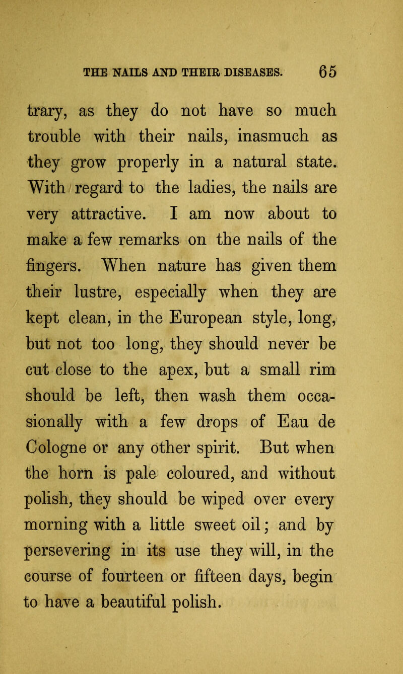trary, as they do not have so much trouble with their nails, inasmuch as they grow properly in a natural state. With regard to the ladies, the nails are very attractive. I am now about to make a few remarks on the nails of the fingers. When nature has given them their lustre, especially when they are kept clean, in the European style, long, but not too long, they should never be cut close to the apex, but a small rim should be left, then wash them occa- sionally with a few drops of Eau de Cologne or any other spirit. But when the horn is pale coloured, and without polish, they should be wiped over every morning with a little sweet oil; and by persevering in its use they will, in the course of fourteen or fifteen days, begin to have a beautiful polish.