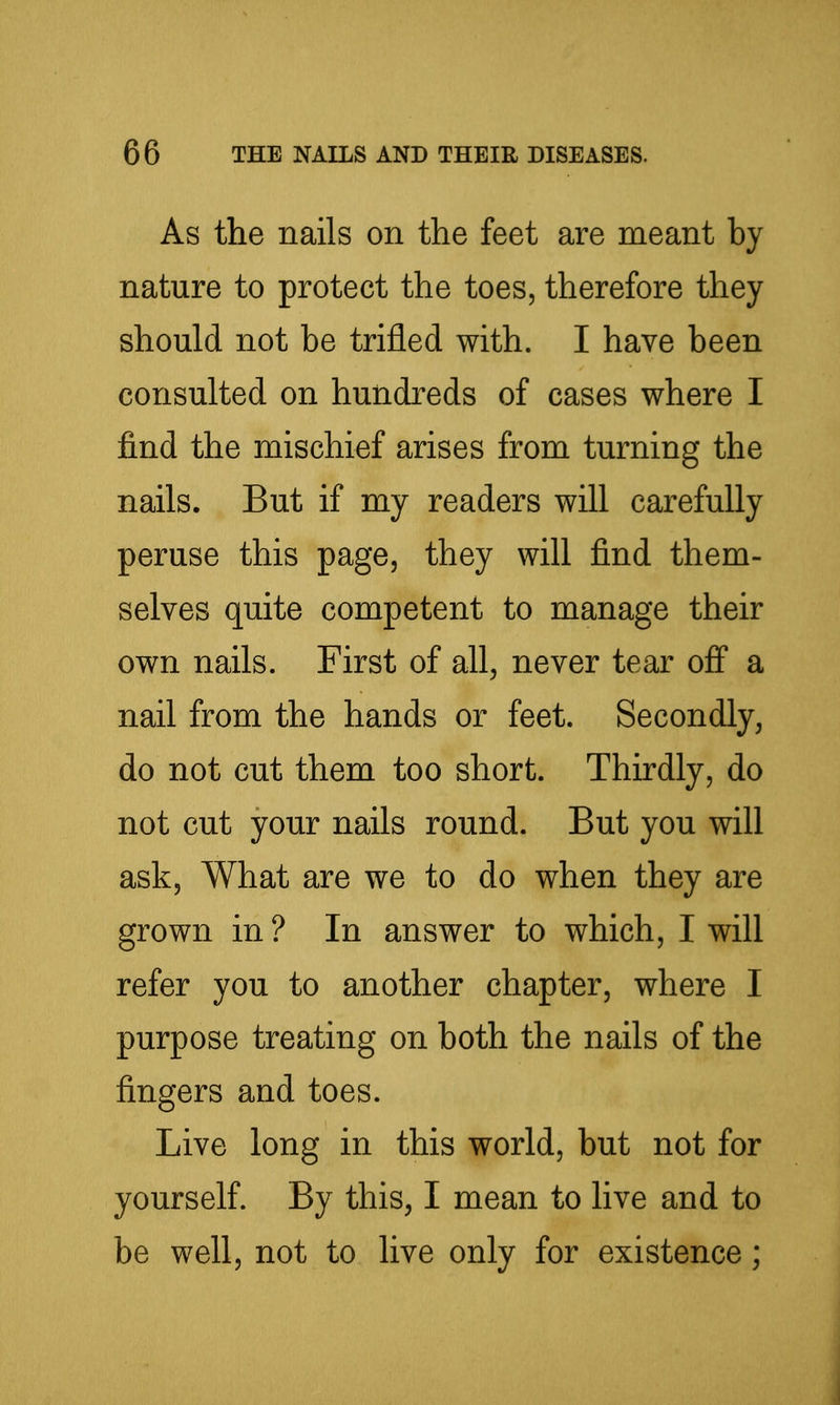 As the nails on the feet are meant by nature to protect the toes, therefore they should not be trifled with. I have been consulted on hundreds of cases where I find the mischief arises from turning the nails. But if my readers will carefully peruse this page, they will find them- selves quite competent to manage their own nails. First of all, never tear off a nail from the hands or feet. Secondly, do not cut them too short. Thirdly, do not cut your nails round. But you will ask, What are we to do when they are grown in ? In answer to which, I will refer you to another chapter, where I purpose treating on both the nails of the fingers and toes. Live long in this world, but not for yourself. By this, I mean to live and to be well, not to live only for existence;