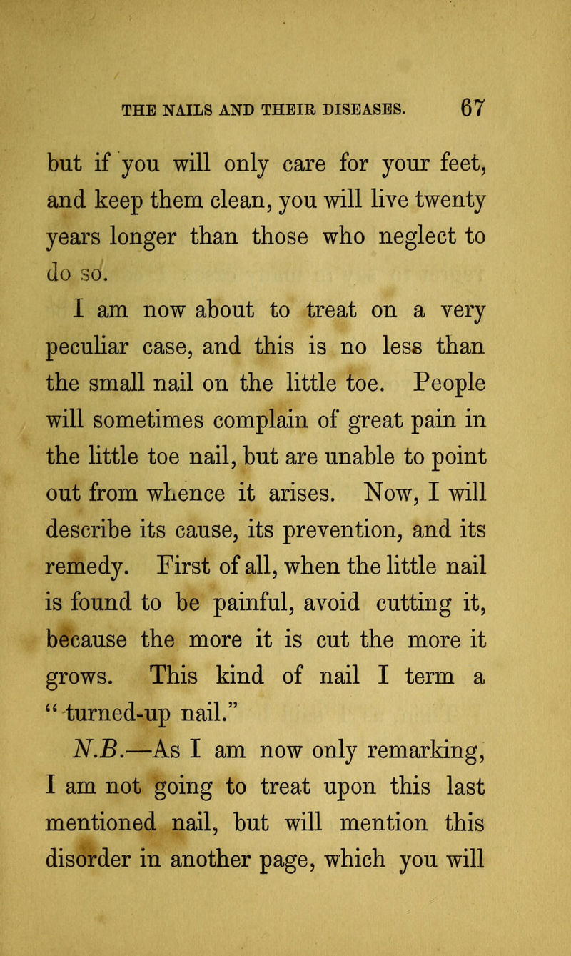 but if you will only care for your feet, and keep them clean, you will live twenty years longer than those who neglect to do so. I am now about to treat on a very peculiar case, and this is no less than the small nail on the little toe. People will sometimes complain of great pain in the little toe nail, but are unable to point out from whence it arises. Now, I will describe its cause, its prevention, and its remedy. First of all, when the httle nail is found to be painful, avoid cutting it, because the more it is cut the more it grows. This kind of nail I term a  turned-up nail. ^.jB.—As I am now only remarking, I am not going to treat upon this last mentioned nail, but will mention this disorder in another page, which you will