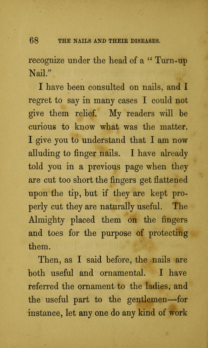 recognize under the head of a Turn-up Nail. I have been consulted on nails, and I regret to say in many cases I could not give them relief. My readers will be curious to know what was the matter. I give you to understand that I am now alluding to finger nails. I have already told you in a previous page when they are cut too short the fingers get flattened upon the tip, but if they are kept pro- perly cut they are naturally useful. The Almighty placed them on the fingers and toes for the purpose of protecting them. Then, as I said before, the nails are both useful and ornamental. I have referred the ornament to the ladies, and the useful part to the gentlemen—for instance, let any one do any kind of work
