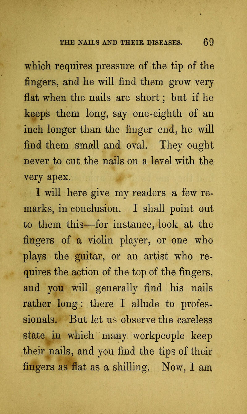 which requires pressure of the tip of the fingers, and he will find them grow very flat when the nails are short; but if he keeps them long, say one-eighth of an inch longer than the finger end, he will find them small and oval. They ought never to cut. the nails on a level with the very apex. I will here give my readers a few re- marks, in conclusion. I shall point out to them this—for instance, look at the fingers of a violin player, or one who plays the guitar, or an artist who re- quires the action of the top of the fingers, and you will generally find his nails rather long: there I allude to profes- sionals. But let us observe the careless state in which many workpeople keep their nails, and you find the tips of their fingers as flat as a shilling. Now, I am,