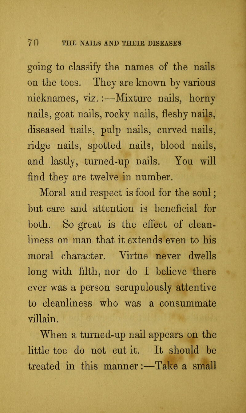 going to classify the names of the nails on the toes. They are known by various nicknames, viz.:—Mixture nails^ horny nails, goat nails, rocky nails, fleshy nails, diseased nails, pulp nails, curved nails, ridge nails, spotted nails, blood nails, and lastly, turned-up nails. You will find they are twelve in number. Moral and respect is food for the soul; but care and attention is beneficial for both. So great is the effect of clean- liness on man that it extends even to his moral character. Virtue never dwells long with filth, nor do I believe there ever was a person scrupulously attentive to cleanliness who was a consummate villain. When a turned-up nail appears on the little toe do not cut it. It should be treated in this manner:—Take a small