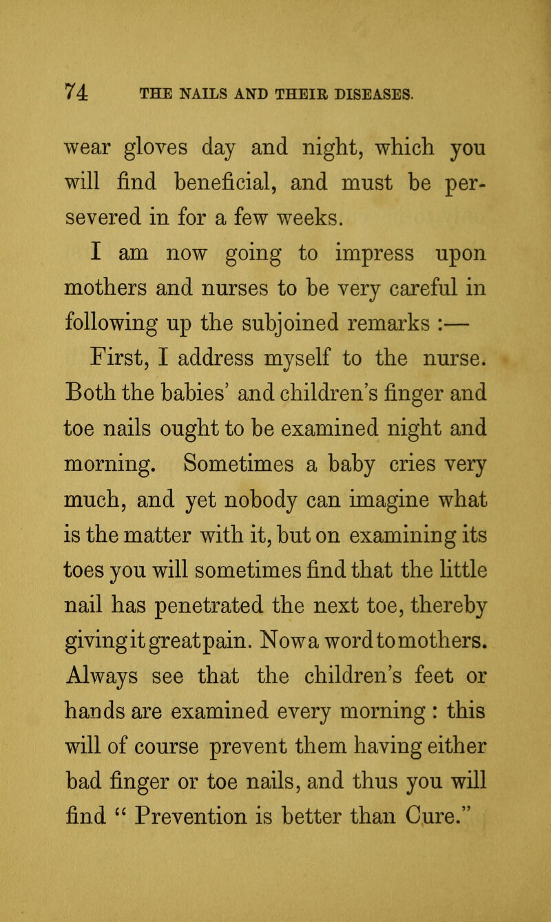 wear gloves day and night, which you will find beneficial, and must be per- severed in for a few weeks. I am now going to impress upon mothers and nurses to be very careful in following up the subjoined remarks :— First, I address myself to the nurse. Both the babies' and children's finger and toe nails ought to be examined night and morning. Sometimes a baby cries very much, and yet nobody can imagine what is the matter with it, but on examining its toes you will sometimes find that the little nail has penetrated the next toe, thereby givingitgreatpain. Nowa word to mothers. Always see that the children's feet or hands are examined every morning : this will of course prevent them having either bad finger or toe nails, and thus you will find Prevention is better than Cure.