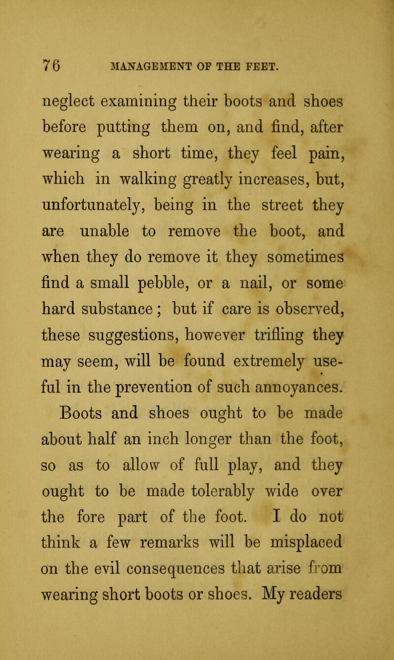 neglect examining their boots and shoes before putting them on, and find, after wearing a short time, they feel pain, which in walking greatly increases, but, unfortunately, being in the street they are unable to remove the boot, and when they do remove it they sometimes find a small pebble, or a nail, or some hard substance ; but if care is observed, these suggestions, however trifling they may seem, will be found extremely use- ful in the prevention of such annoyances. Boots and shoes ought to be made about half an inch longer than the foot, so as to allow of full play, and they ought to be made tolerably wide over the fore part of the foot. I do not think a few remarks will be misplaced on the evil consequences that arise from wearing short boots or shoes. My readers