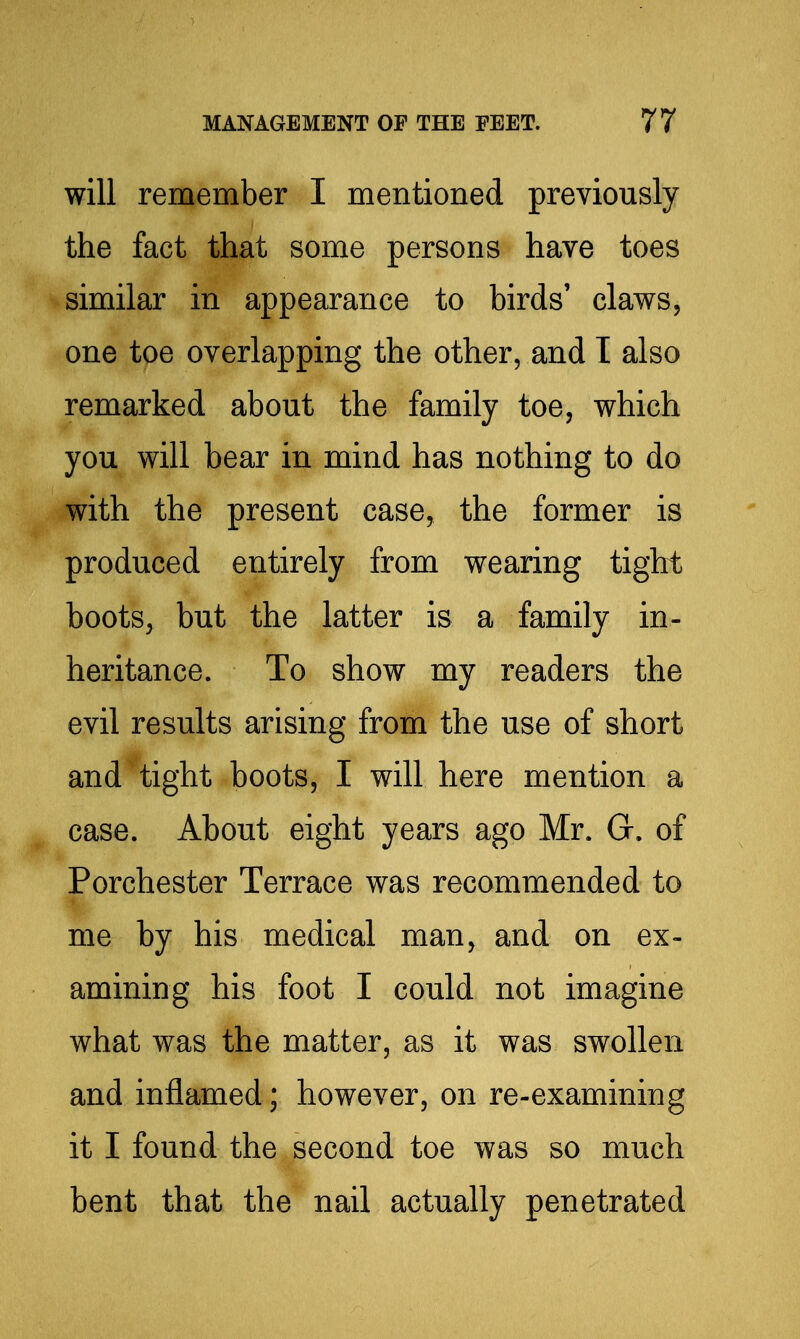 will remember I mentioned previously the fact that some persons have toes similar in appearance to birds' claws, one toe overlapping the other, and I also remarked about the family toe, which you will bear in mind has nothing to do with the present case, the former is produced entirely from wearing tight boots, but the latter is a family in- heritance. To show my readers the evil results arising from the use of short and tight boots, I will here mention a case. About eight years ago Mr. G, of Porchester Terrace was recommended to me by his medical man, and on ex- amining his foot I could not imagine what was the matter, as it was swollen and inflamed; however, on re-examining it I found the second toe was so much bent that the nail actually penetrated