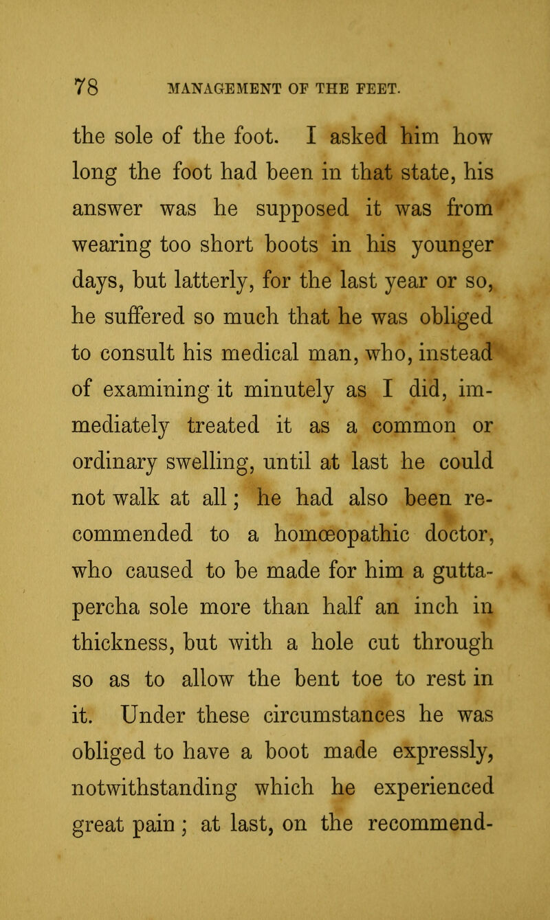 the sole of the foot. I asked him how long the foot had been in that state, his answer was he supposed it was from wearing too short boots in his younger days, but latterly, for the last year or so, he suffered so much that he was obliged to consult his medical man, who, instead of examining it minutely as I did, im- mediately treated it as a common or ordinary swelling, until at last he could not walk at all; he had also been re- commended to a homoeopathic doctor, who caused to be made for him a gutta- percha sole more than half an inch in thickness, but Avith a hole cut through so as to allow the bent toe to rest in it. Under these circumstances he was obliged to have a boot made expressly, notwithstanding which he experienced great pain ; at last, on the recommend-