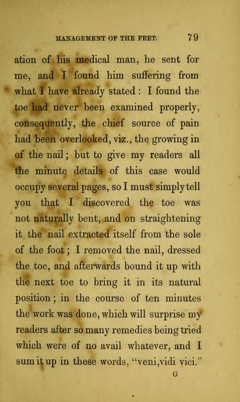 ation of his medical man, he sent for me, and I found him suffering from what I have already stated : I found the toe had never been examined properly, consequently, the chief source of pain had been overlooked, viz., the growing in of the nail; but to give my readers all the minute details of this case would occupy several pages, so I must simply tell you that I discovered the toe was not naturally bent, and on straightening it the nail extracted itself from the sole of the foot; I removed the nail, dressed the toe, and afterwards bound it up with the next toe to bring it in its natural position; in the course of ten minutes the work was done, which will surprise my readers after so many remedies being tried which were of no avail whatever, and I sum it up in these words. ''veni,vidi vici. a