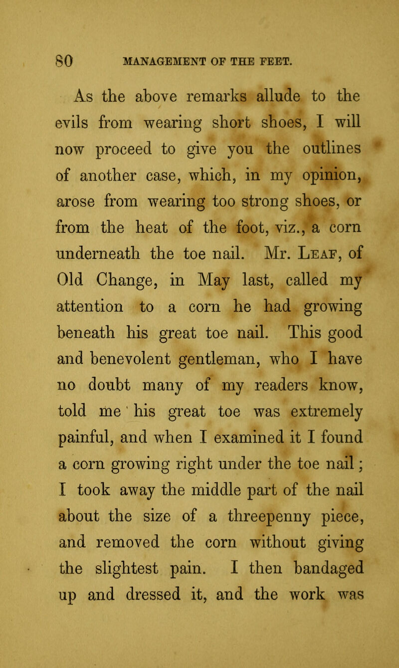 As the above remarks allude to the evils from wearing short shoes, I will now proceed to give you the outlines of another case, which, in my opinion, arose from wearing too strong shoes, or from the heat of the foot, viz., a corn underneath the toe nail. Mr. Leaf, of Old Change, in May last, called my* attention to a corn he had growing beneath his great toe nail. This good and benevolent gentleman, who I have no doubt many of my readers know, told me his great toe was extremely painful, and when I examined it I found a corn growing right under the toe nail; I took away the middle part of the nail about the size of a threepenny piece, and removed the corn without giving the slightest pain. I then bandaged up and dressed it, and the work was