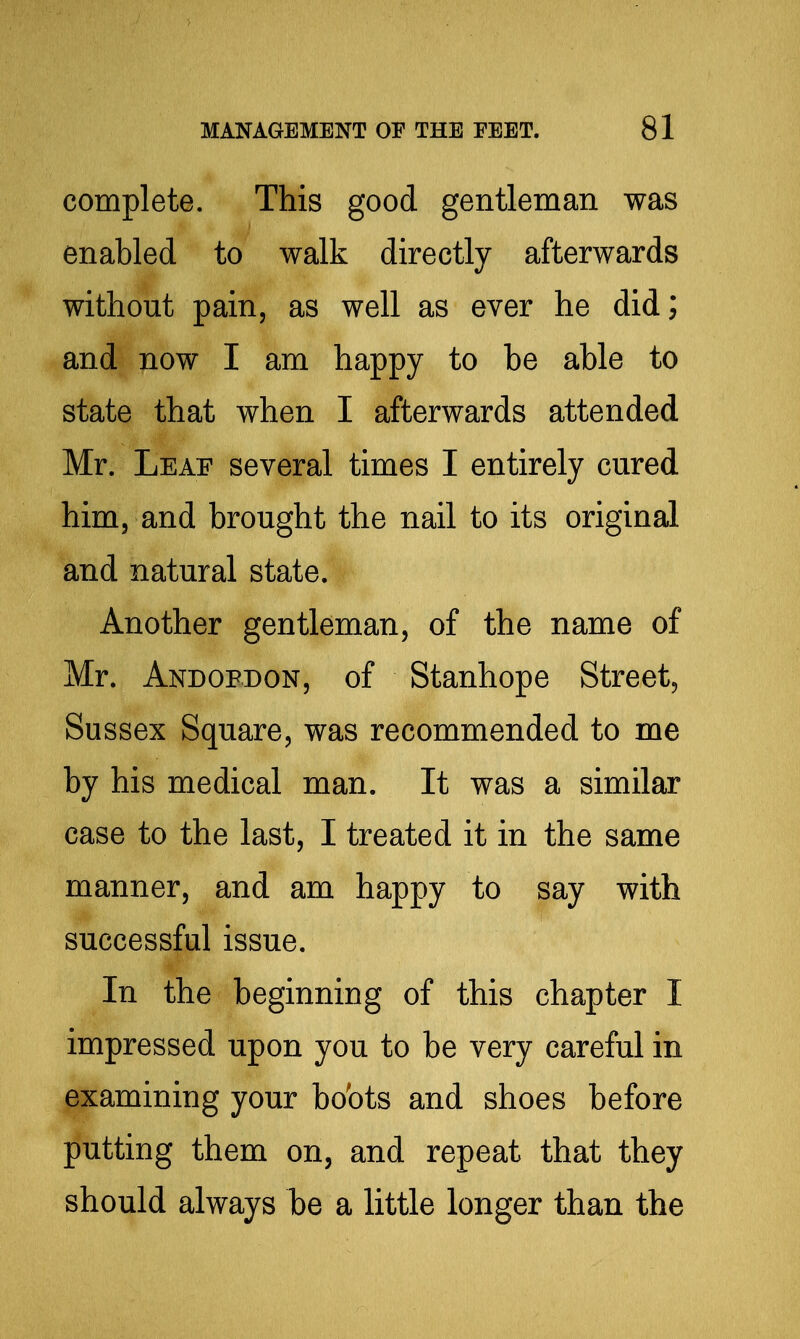 complete. This good gentleman was enabled to walk directly afterwards without pain, as well as ever he did; and now I am happy to be able to state that when I afterwards attended Mr. Leae several times I entirely cured him, and brought the nail to its original and natural state. Another gentleman, of the name of Mr. Andobdon, of Stanhope Street, Sussex Square, was recommended to me by his medical man. It was a similar case to the last, I treated it in the same manner, and am happy to say with successful issue. In the beginning of this chapter I impressed upon you to be very careful in examining your bo'ots and shoes before putting them on, and repeat that they should always be a little longer than the