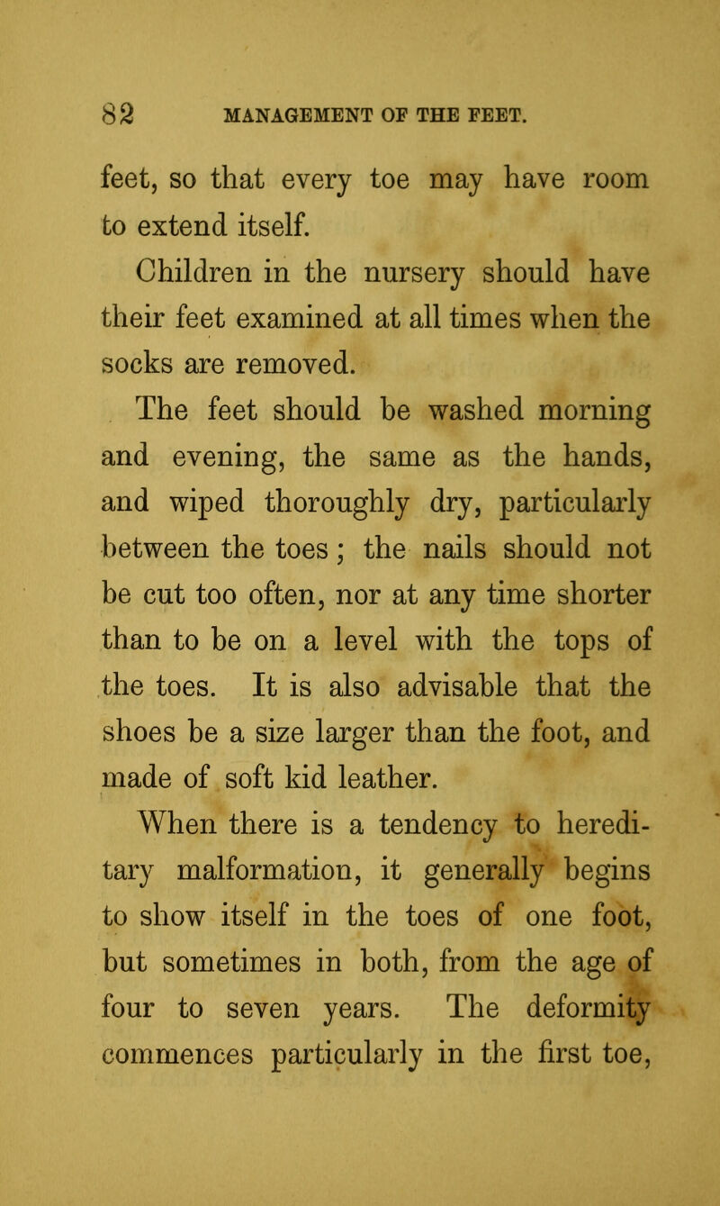 feet, so that every toe may have room to extend itself. Children in the nursery should have their feet examined at all times when the socks are removed. The feet should be washed morning and evening, the same as the hands, and wiped thoroughly dry, particularly between the toes; the nails should not be cut too often, nor at any time shorter than to be on a level with the tops of the toes. It is also advisable that the shoes be a size larger than the foot, and made of soft kid leather. When there is a tendency to heredi- tary malformation, it generally begins to show itself in the toes of one foot, but sometimes in both, from the age of four to seven years. The deformity commences particularly in the first toe.