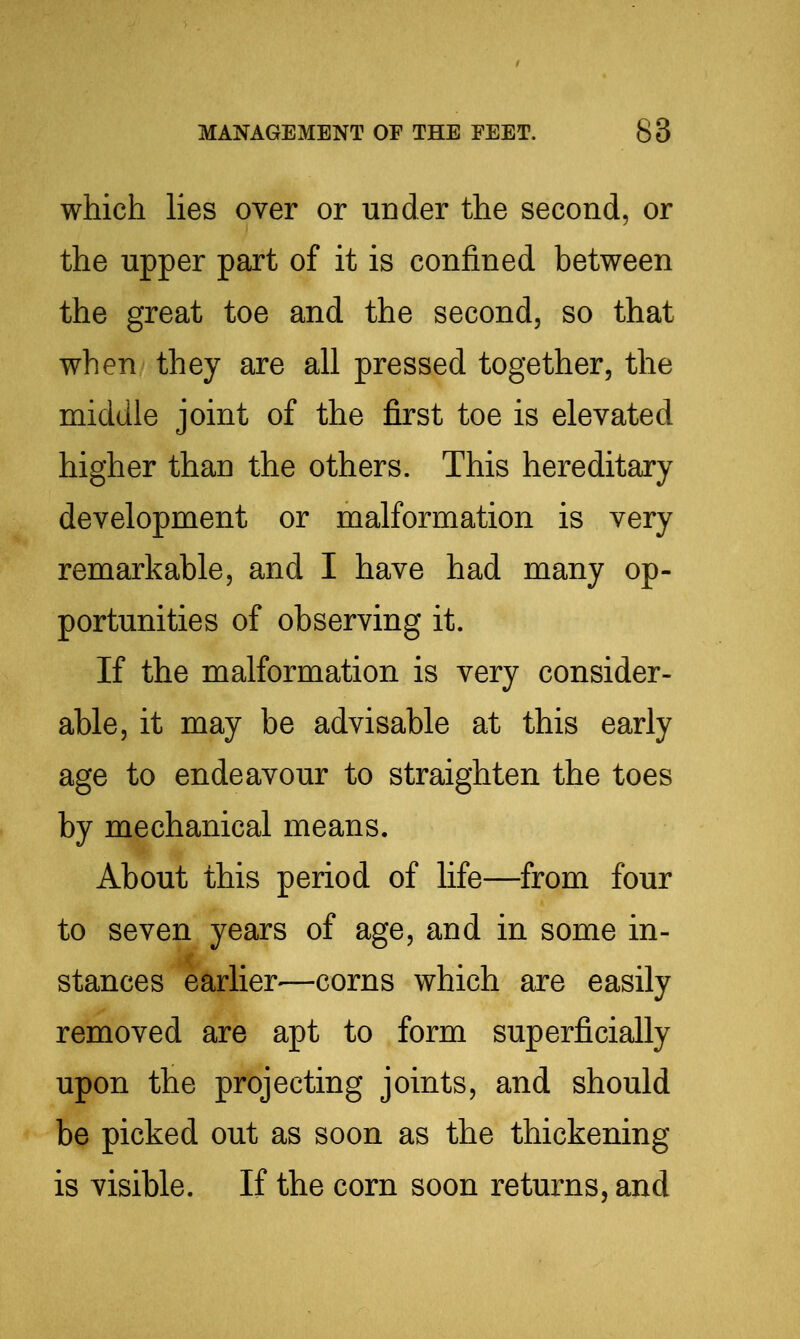 which lies over or under the second, or the upper part of it is confined between the great toe and the second, so that when they are all pressed together, the middle joint of the first toe is elevated higher than the others. This hereditary development or malformation is very remarkable, and I have had many op- portunities of observing it. If the malformation is very consider- able, it may be advisable at this early age to endeavour to straighten the toes by mechanical means. About this period of life—from four to seven years of age, and in some in- stances earlier—corns which are easily removed are apt to form superficially upon the projecting joints, and should be picked out as soon as the thickening is visible. If the corn soon returns, and