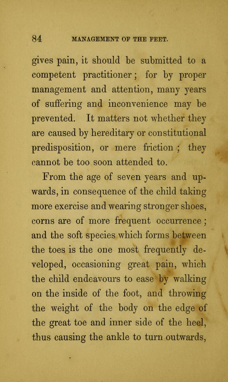 gives pain, it should be submitted to a competent practitioner; for by proper management and attention, many years of suffering and inconvenience may be prevented. It matters not whether they are caused by hereditary or constitutional predisposition, or mere friction ; they cannot be too soon attended to. From the age of seven years and up- wards, in consequence of the child taking more exercise and wearing stronger shoes, corns are of more frequent occurrence; and the soft species which forms between the toes is the one most frequently de- v veloped, occasioning great pain, which the child endeavours to ease by walking on the inside of the foot, and throwing the weight of the body on the edge of the great toe and inner side of the heel, thus causing the ankle to turn outwards.