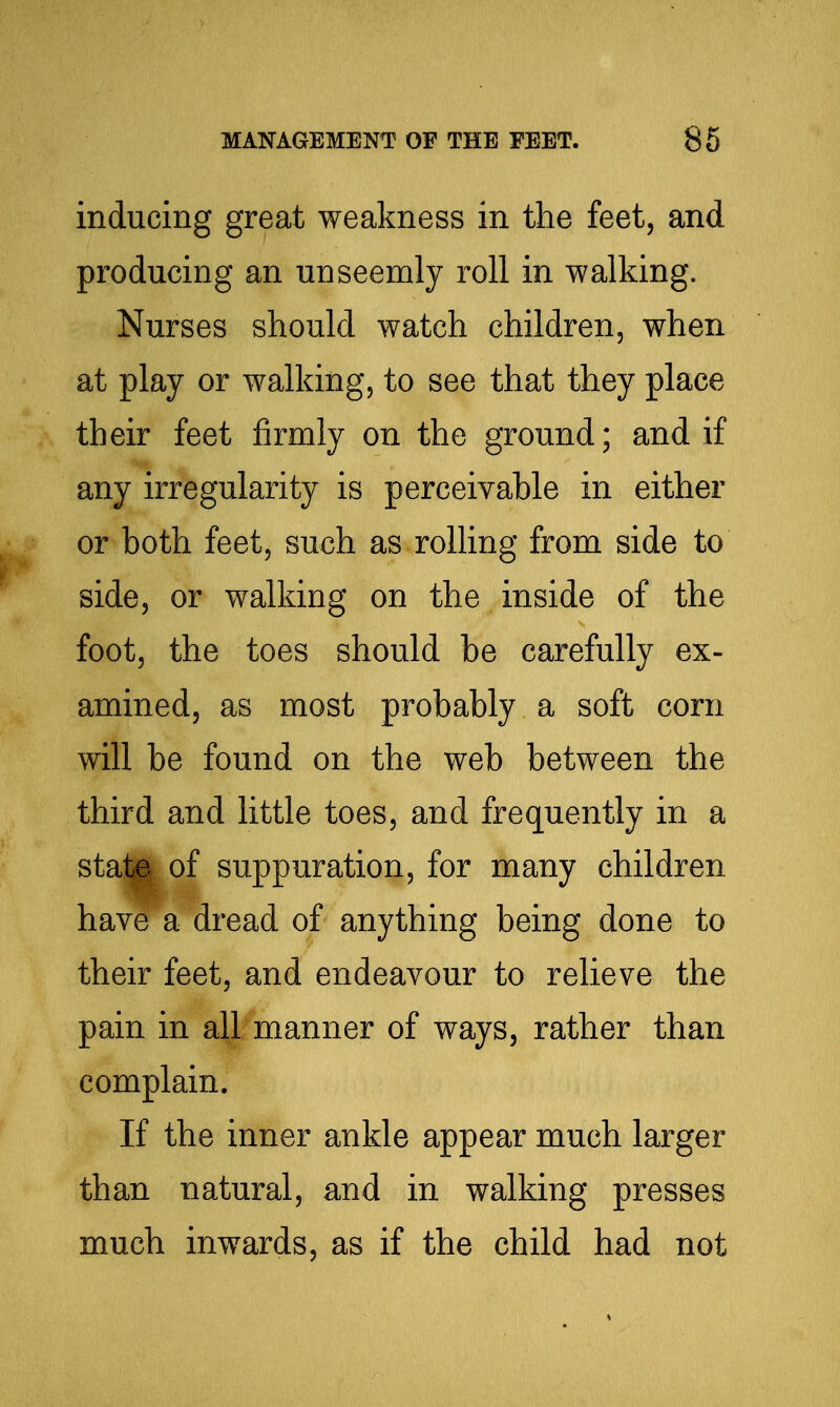 inducing great weakness in the feet, and producing an unseemly roll in walking. Nurses should watch children, when at play or walking, to see that they place their feet firmly on the ground; and if any irregularity is perceivable in either or both feet, such as rolling from side to side, or walking on the inside of the foot, the toes should be carefully ex- amined, as most probably a soft corn will be found on the web between the third and little toes, and frequently in a stat^ of suppuration, for many children have a dread of anything being done to their feet, and endeavour to relieve the pain in all manner of ways, rather than complain. If the inner ankle appear much larger than natural, and in walking presses much inwards, as if the child had not