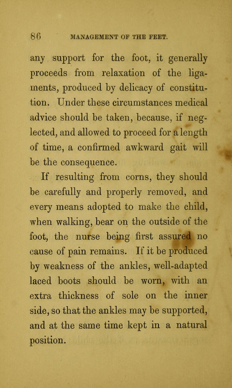 any support for the foot, it generally proceeds from relaxation of the liga- ments, produced by delicacy of constitu- tion. Under these circumstances medical advice should be taken, because, if neg- lected, and allowed to proceed for a length of time, a confirmed awkward gait will be the consequence. If resulting from corns, they should be carefully and properly removed, and every means adopted to make the child, when walking, bear on the outside of the foot, the nurse being first assure|l no cause of pain remains. If it be produced by weakness of the ankles, well-adapted laced boots should be worn, with an extra thickness of sole on the inner side, so that the ankles may be supported, and at the same time kept in a natural position.