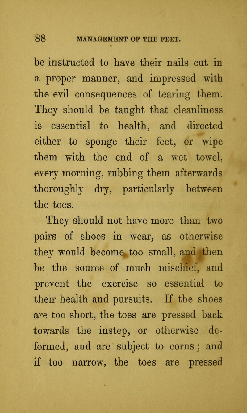 be instructed to have their nails cut in a proper manner, and impressed with the evil consequences of tearing them. They should be taught that cleanhness is essential to health, and directed either to sponge their feet, or wipe them with the end of a wet towel, every morning, rubbing them afterwards thoroughly dry, particularly between the toes. They should not have more than two pairs of shoes in wear, as otherwise they would become, too small, and then be the source of much mischief, and prevent the exercise so essential to their health and pursuits. If the shoes are too short, the toes are pressed back towards the instep, or otherwise de- formed, and are subject to corns ; and if too narrow, the toes are pressed
