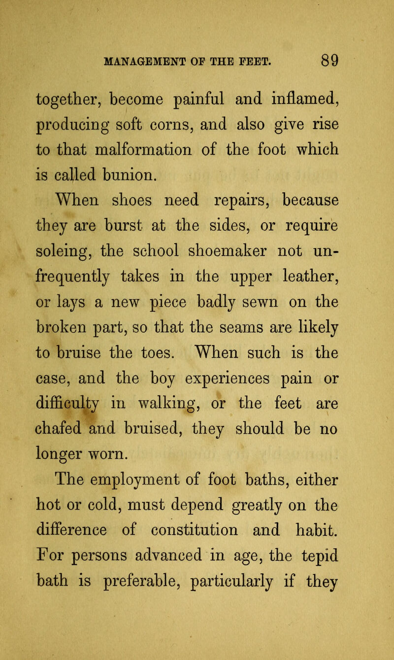 together, become painful and inflamed, producing soft corns, and also give rise to that malformation of the foot which is called bunion. When shoes need repairs, because they are burst at the sides, or require soleing, the school shoemaker not un- frequently takes in the upper leather, or lays a new piece badly sewn on the broken part, so that the seams are likely to bruise the toes. When such is the case, and the boy experiences pain or difficulty in walking, or the feet are chafed and bruised, they should be no longer worn. The employment of foot baths, either hot or cold, must depend greatly on the difference of constitution and habit. For persons advanced in age, the tepid bath is preferable, particularly if they