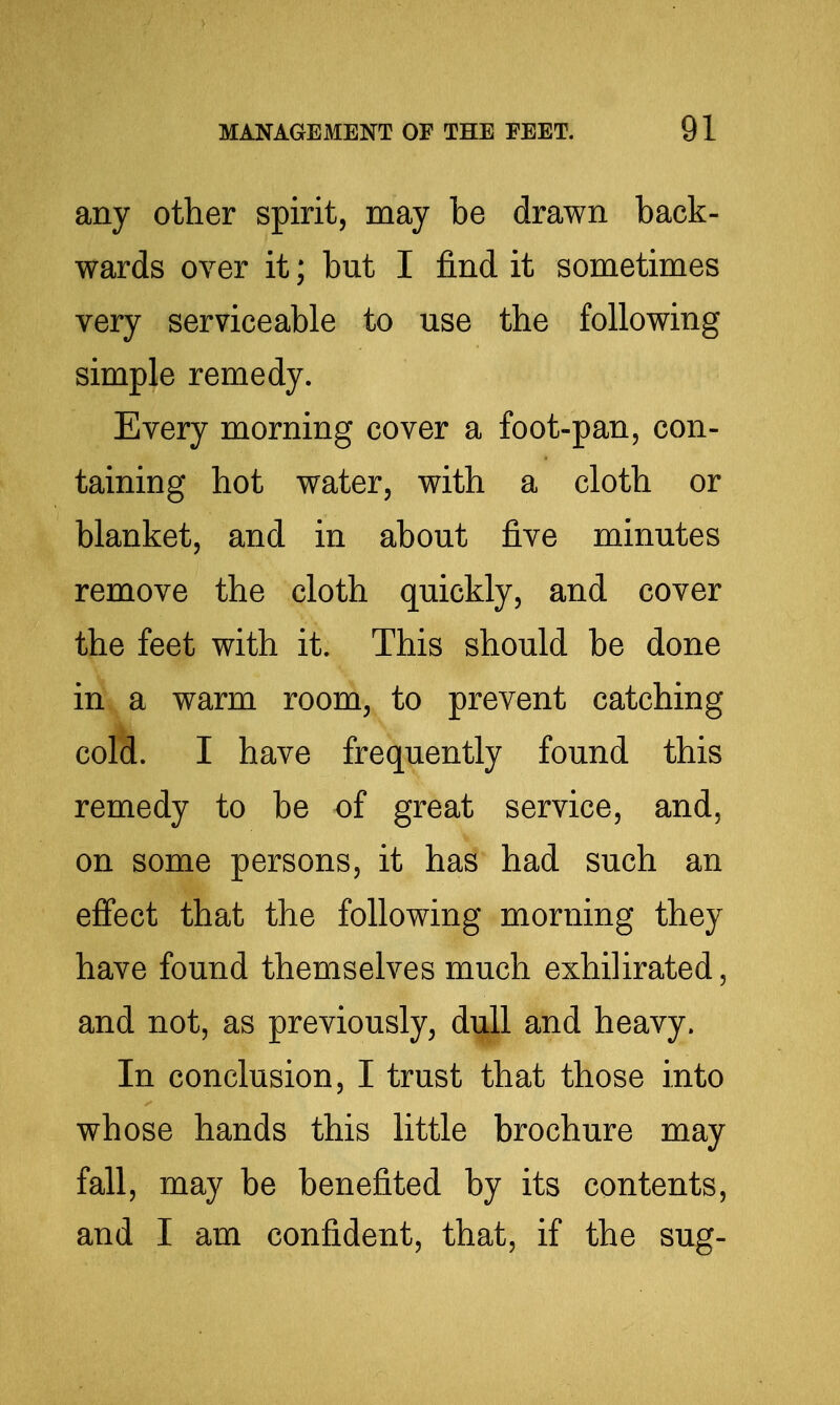 any other spirit, may be drawn back- wards over it; but I find it sometimes very serviceable to use the following simple remedy. Every morning cover a foot-pan, con- taining hot water, with a cloth or blanket, and in about five minutes remove the cloth quickly, and cover the feet with it. This should be done in a warm room, to prevent catching cold. I have frequently found this remedy to be of great service, and, on some persons, it has had such an effect that the following morning they have found themselves much exhilirated, and not, as previously, dull and heavy. In conclusion, I trust that those into whose hands this little brochure may fall, may be benefited by its contents, and I am confident, that, if the sug-