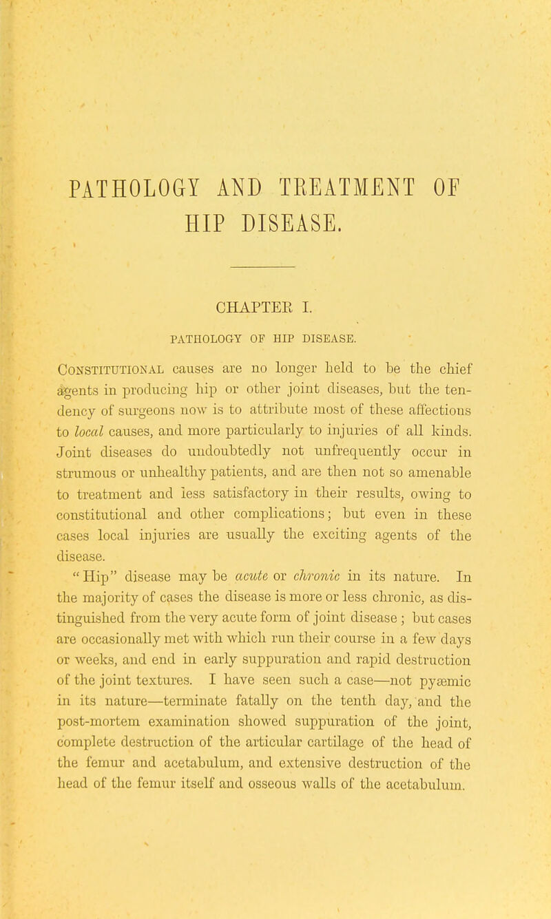 PATHOLOGY AND TREATMENT OF HIP DISEASE. CHAPTEE I. PATHOLOGY OF HIP DISEASE. Constitutional causes are no longer held to be the chief Agents in producing hip or other joint diseases, hut the ten- dency of surgeons now is to attribute most of these affectious to local causes, and more particularly to injuries of all kinds. Joint diseases do undoubtedly not unfrequently occur in strumous or unhealthy patients, and are then not so amenable to treatment and less satisfactory in their results, owing to constitutional and other complications; but even in these cases local injuries are usually the exciting agents of the disease. Hip disease maybe acute on chronic in its nature. In the majority of cases the disease is more or less chronic, as dis- tinguished from the very acute form of joint disease ; but cases are occasionally met with which run their course in a few days or weeks, and end in early suppuration and rapid destruction of the joint textures. I have seen such a case—not pyagmic in its nature—terminate fatally on the tenth day, and the post-mortem examination showed suppuration of the joint, complete destruction of the articular cartilage of the head of the femur and acetabulum, and extensive destruction of the head of the femur itself and osseous walls of the acetabulum.