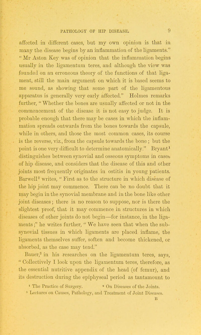 affected in different cases, but my own opinion is that in many the disease begins by an inflammation of the ligaments.  Mr Aston Key was of opinion that the inflammation begins usually in the ligamentum teres, and although the view was founded on an erroneous theory of the functions of that liga- ment, still the main argument on which it is based seems to me sound, as showing that some part of the ligamentous apparatus is generally very early affected. Holmes remarks further,  Whether the bones are usually affected or not in the commencement of the disease it is not easy to judge. It is probable enough that there may be cases in which the inflam- mation spreads outwards from the bones towards the capsule, while in others, and those the most common cases, its course is the reverse, viz., from the capsule towards the bone ; but the point is one very difficult to determine anatomically. Bryant1 distinguishes between synovial and osseous symptoms in caseb of hip disease, and considers that the disease of this and other joints most frequently originates in ostitis in young patients. Barwell2 writes,  First as to the structure in which disease of the hip joint may commence. There can be no doubt that it may begin in the synovial membrane and in the bone like other joint diseases; there is no reason to suppose, nor is there the slightest proof, that it may commence in structures in which diseases of other joints do not begin—for instance, in the liga- ments ; he writes further,  We have seen that when the sub- synovial tissues in Which ligaments are placed inflame, the ligaments themselves suffer, soften and become thickened, or absorbed, as the case may tend. Bauer,3 in his .researches on the ligamentum teres, says,  Collectively I look upon the ligamentum teres, therefore, as the essential nutritive appendix of the head (of femur), and its destruction during the epiphyseal period as tantamount to 1 The Practice; of Surgery. 2 On Diseases of the Joints. 3 Lectures on Causes, Pathology, and Treatment of Joint Diseases. B