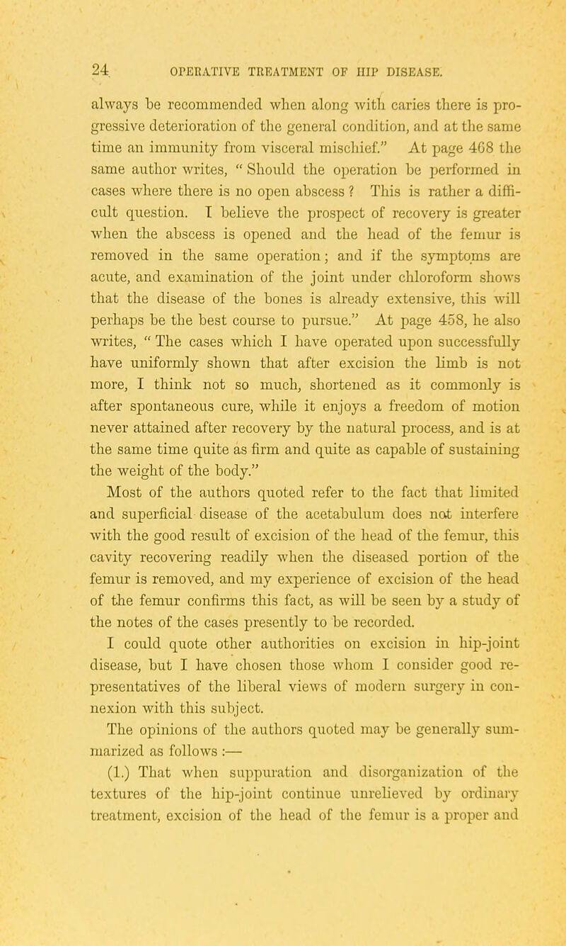 always be recommended when along with caries there is pro- gressive deterioration of the general condition, and at the same time an immunity from visceral mischief. At page 4G8 the same author writes,  Should the operation be performed in cases where there is no open abscess ? This is rather a diffi- cult question. I believe the prospect of recovery is greater when the abscess is opened and the head of the femur is removed in the same operation; and if the symptoms are acute, and examination of the joint under chloroform shows that the disease of the bones is already extensive, this will perhaps be the best course to pursue. At page 458, he also writes,  The cases which I have operated upon successfully have uniformly shown that after excision the limb is not more, I think not so much, shortened as it commonly is after spontaneous cure, while it enjoys a freedom of motion never attained after recovery by the natural process, and is at the same time quite as firm and quite as capable of sustaining the weight of the body. Most of the authors quoted refer to the fact that limited and superficial disease of the acetabulum does not interfere with the good result of excision of the head of the femur, this cavity recovering readily when the diseased portion of the femur is removed, and my experience of excision of the head of the femur confirms this fact, as will be seen by a study of the notes of the cases presently to be recorded. I could quote other authorities on excision in hip-joint disease, but I have chosen those whom I cousider good re- presentatives of the liberal views of modern surgery in con- nexion with this subject. The opinions of the authors quoted may be generally sum- marized as follows :— (1.) That when suppuration and disorganization of the textures of the hip-joint continue unrelieved by ordinary treatment, excision of the head of the femur is a proper and