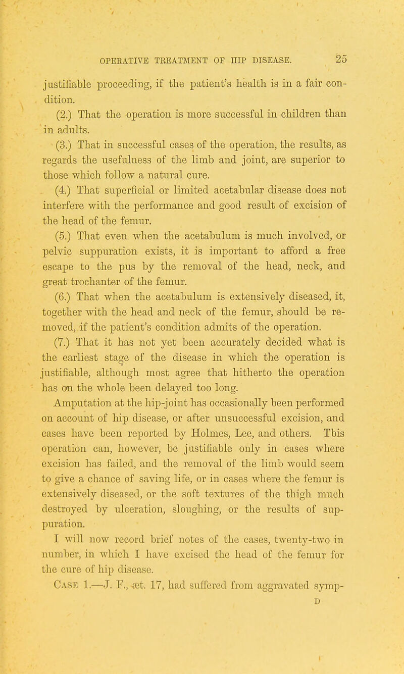 justifiable proceeding, if the patient's health is in a fair con- dition. (2.) That the operation is more successful in children than in adults. (3.) That in successful cases of the operation, the results, as regards the usefulness of the limb and joint, are superior to those which follow a natural cure. (4.) That superficial or limited acetabular disease does not interfere with the performance and good result of excision of the head of the femur. (5.) That even when the acetabulum is much involved, or pelvic suppuration exists, it is important to afford a free escape to the pus by the removal of the head, neck, and great trochanter of the femur. (6.) That when the acetabulum is extensively diseased, it, together with the head and neck of the femur, should be re- moved, if the patient's condition admits of the operation. (7.) That it has not yet been accurately decided what is the earliest stage of the disease in which the operation is justifiable, although most agree that hitherto the operation has on the whole been delayed too long. Amputation at the hip-joint has occasionally been performed on account of hip disease, or after unsuccessful excision, and cases have been reported by Holmes, Lee, and others. Tbis operation can, however, be justifiable only in cases where excision has failed, and the removal of the limb would seem to give a chance of saving life, or in cases where the femur is extensively diseased, or the soft textures of the thigh much destroyed by ulceration, sloughing, or the results of sup- puration. I will now record brief notes of the cases, twenty-two in number, in which I have excised the head of the femur for the cure of hip disease. Case 1.—J. F., ret. 17, had suffered from aggravated syiup- D i