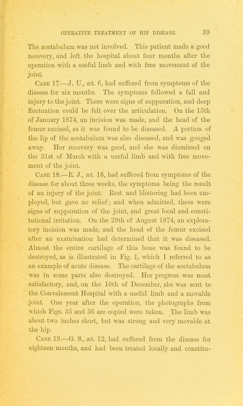 The acetabulum was not involved. This patient made a good recovery, and left the hospital about four months after the operation with a useful limb and with free movement of the joint. Case 17.—J. U., ret. 6, had suffered from symptoms of the disease for six months. The symptoms followed a fall and injury to the joint. There were signs of suppuration, and deep fluctuation could be felt over the articulation. On the 15th of January 1874, an incision was made, and the head of the femur excised, as it was found to be diseased. A portion of the lip of the acetabulum was also diseased, and was gouged away. Her recovery was good, and she was dismissed on the 31st of March with a useful limb and with free move- ment of the joint. Case 18.—E. J., set. 16, had suffered from symptoms of the disease for about three weeks, the symptoms being the result of an injury of the joint. Rest and blistering had been em- ployed, but gave no relief; and when admitted, there were signs of suppuration of the joint, and great local and consti- tutional irritation. On the 29th of August 1874, an explora- tory incision was made, and the head of the femur excised after an examination had determined that it was diseased. Almost the entire cartilage of this bone was found to be destroyed, as is illustrated in Fig. 1, which I referred to as an example of acute disease. The cartilage of the acetabulum was in some parts also destroyed. Her progress was most satisfactory, and, on the 10th of December, she was sent to the Convalescent Hospital with a useful limb and a movable joint. One year after the operation, the photographs from which Figs. 35 and 36 are copied were taken. The limb was about two inches short, but was strong and very movable at the hip. Case 19.—G. S., set. 12, had suffered from the disease for eighteen months, and had been treated locally and constitu-