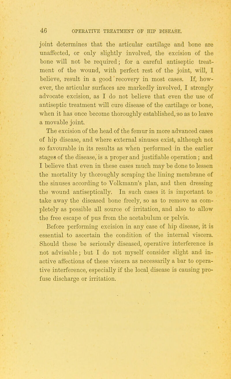 joint determines that the articular cartilage and bone are unaffected, or only slightly involved, the excision of the bone will not be required; for a careful antiseptic treat- ment of the wound, with perfect rest of the joint, will, I believe, result in a good' recovery in most cases. If, how- ever, the articular surfaces are markedly involved, I strongly advocate excision, as I do not believe that even the use of antiseptic treatment will cure disease of the cartilage or bone, when it has once become thoroughly established, so as to leave a movable joint. The excision of the head of the femur in more advanced cases of hip disease, and where external sinuses exist, although not so favourable in its results as when performed in the earlier stages of the disease, is a proper and justifiable operation; and I beheve that even in these cases much may be done to lessen the mortality by thoroughly scraping the lining membrane of the sinuses according to Volkmann's plan, and then dressing the wound antiseptically. In such cases it is important to take away the diseased bone freely, so as to remove as com- pletely as possible all source of irritation, and also to allow the free escape of pus from the acetabulum or pelvis. Before performing excision in any case of hip disease, it is essential to ascertain the condition of the internal viscera. Should these be seriously diseased, operative interference is not advisable; but I do not myself consider slight and in- active affections of these viscera as necessarily a bar to opera- tive interference, especially if the local disease is causing pro- fuse discharge or irritation.