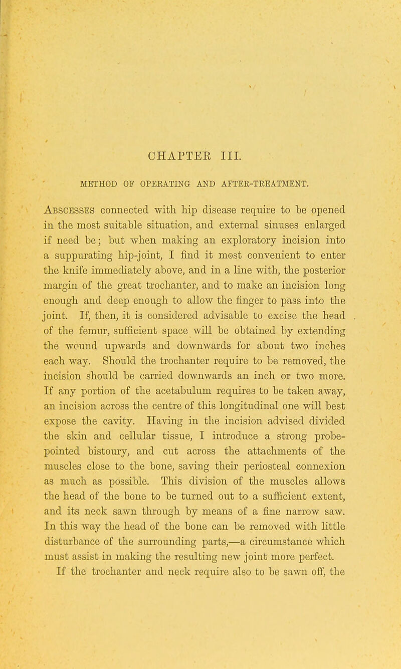 CHAPTER III. METHOD OF OPERATING AND AFTER-TREATMENT. Abscesses connected with hip disease require to be opened in the most suitable situation, and external sinuses enlarged if need be; but when making an exploratory incision into a suppurating hip-joint, I find it most convenient to enter the knife immediately above, and in a line with, the posterior margin of the great trochanter, and to make an incision long enough and deep enough to allow the finger to pass into the joint. If, then, it is considered advisable to excise the head of the femur, sufficient space will be obtained by extending the wound upwards and downwards for about two inches each way. Should the trochanter require to be removed, the incision should be carried downwards an inch or two more. If any portion of the acetabulum requires to be taken away, an incision across the centre of this longitudinal one will best expose the cavity. Having in the incision advised divided the skin and cellular tissue, I introduce a strong probe- pointed bistoury, and cut across the attachments of the muscles close to the bone, saving their periosteal connexion as much as possible. This division of the muscles allows the head of the bone to be turned out to a sufficient extent, and its neck sawn through by means of a fine narrow saw. In this way the head of the bone can be removed with little disturbance of the surrounding parts,—a circumstance which must assist in making the resulting new joint more perfect. If the trochanter and neck require also to be sawn off, the