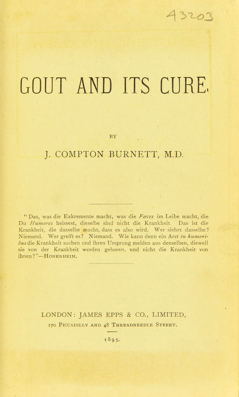 GOUT AND ITS CURE. BY J. COMPTON BURNETT, M.D. Das, was die Exkremente macht, was die Fa>ces im Leibe macht, die Du Humores heissest, dieselbe sind nicht die Krankheit Das ist die Krankheit, die dasselbe macht, dass es also wird. Wer siehet dasselbe? Niemand. Wer greift es ? Niemand. Wie kann denn ein Arzt »« ^7<>«orz- i5»<jdie Krankheit suchen und ihren Ursprung melden aus denselben, dieweil sie von der Krankheit werden geboren, und nicht die Krankheit von ihnen ? —Hohenheim. LONDON: JAMES EPFS & CO., LIMITED, 170 Piccadilly and 48 Thrhadneedle Street.