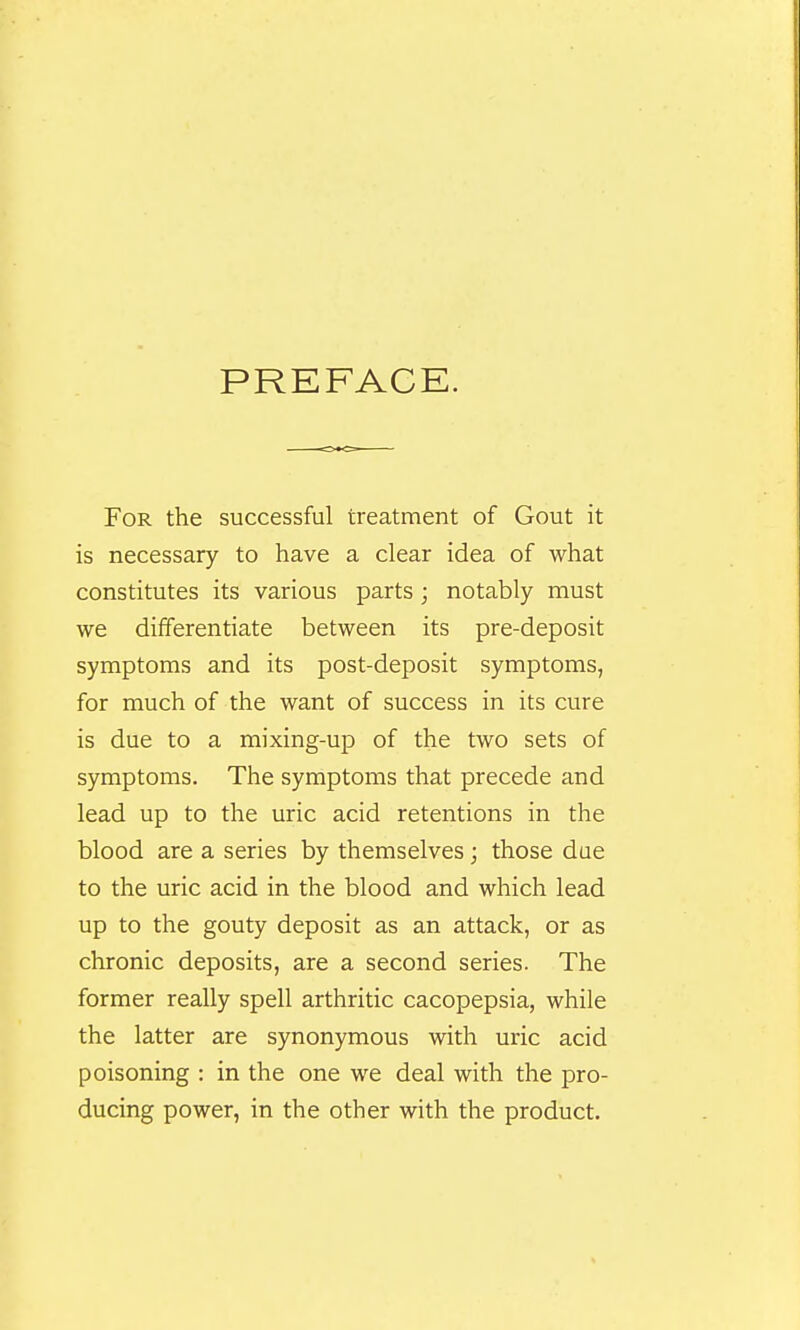 PREFACE. For the successful treatment of Gout it is necessary to have a clear idea of what constitutes its various parts; notably must we differentiate between its pre-deposit symptoms and its post-deposit symptoms, for much of the want of success in its cure is due to a mixing-up of the two sets of symptoms. The symptoms that precede and lead up to the uric acid retentions in the blood are a series by themselves; those due to the uric acid in the blood and which lead up to the gouty deposit as an attack, or as chronic deposits, are a second series. The former really spell arthritic cacopepsia, while the latter are synonymous with uric acid poisoning : in the one we deal with the pro- ducing power, in the other with the product.