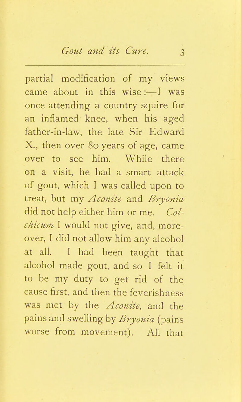 partial modification of my views came about in this wise :—I was once attending a country squire for an inflamed knee, when his aged father-in-law, the late Sir Edward X., then over 80 years of age, came over to see him. While there on a visit, he had a smart attack of gout, which I was called upon to treat, but my Aconite and Bryonia did not help either him or me. Col- chicum I would not give, and, more- over, I did not allow him any alcohol at all. I had been taught that alcohol made gout, and so I felt it to be my duty to get rid of the cause first, and then the feverishness was met by the Aconite, and the pains and swelling by Bryonia (pains worse from movement). All that