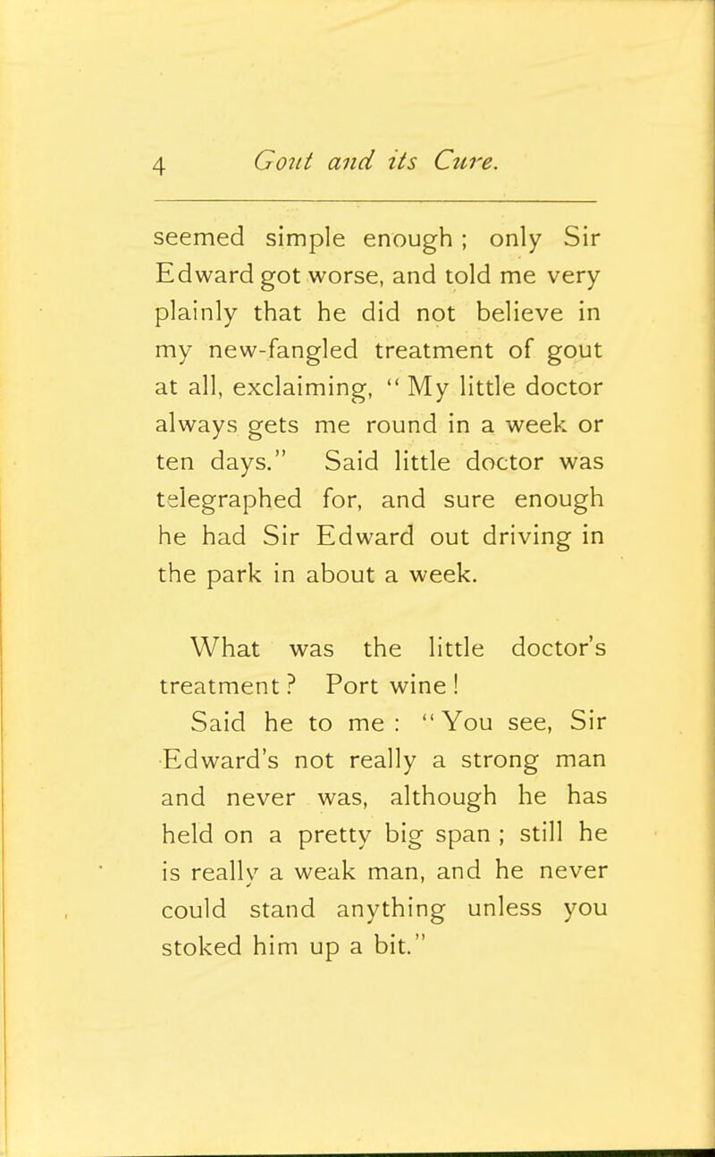 seemed simple enough; only Sir Edward got worse, and told me very plainly that he did not believe in my new-fangled treatment of gout at all, exclaiming,  My little doctor always gets me round in a week or ten days. Said little doctor was telegraphed for, and sure enough he had Sir Edward out driving in the park in about a week. What was the little doctor's treatment ? Port wine ! Said he to me: You see. Sir Edward's not really a strong man and never was, although he has held on a pretty big span ; still he is really a weak man, and he never could stand anything unless you stoked him up a bit.