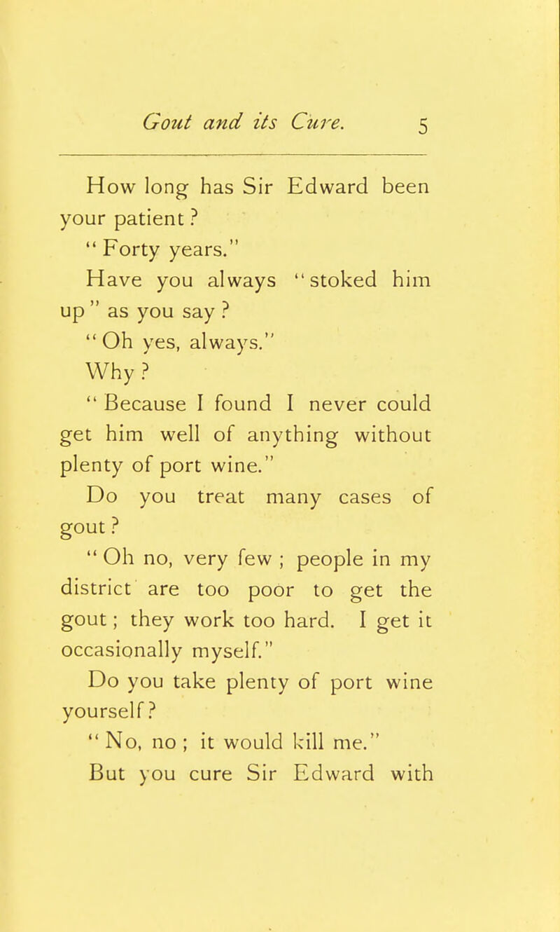 How long has Sir Edward been your patient ?  Forty years. Have you always stoked him up  as you say ?  Oh yes, always. Why?  Because I found I never could get him well of anything without plenty of port wine. Do you treat many cases of gout ?  Oh no, very few ; people in my district are too poor to get the gout; they work too hard. I get it occasionally myself. Do you take plenty of port wine yourself?  No, no ; it would kill me. But you cure Sir Edward with