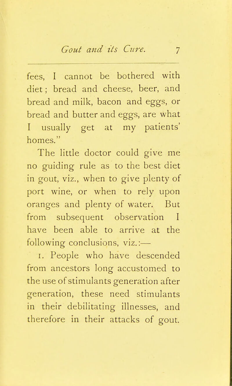 fees, I cannot be bothered with diet; bread and cheese, beer, and bread and milk, bacon and eggs, or bread and butter and eggs, are what I usually get at my patients' homes. The little doctor could give me no guiding rule as to the best diet in gout, viz., when to give plenty of port wine, or when to rely upon oranges and plenty of water. But from subsequent observation I have been able to arrive at the following conclusions, viz.:— I, People who have descended from ancestors long accustomed to the use of stimulants generation after generation, these need stimulants in their debilitating illnesses, and therefore in their attacks of gout.