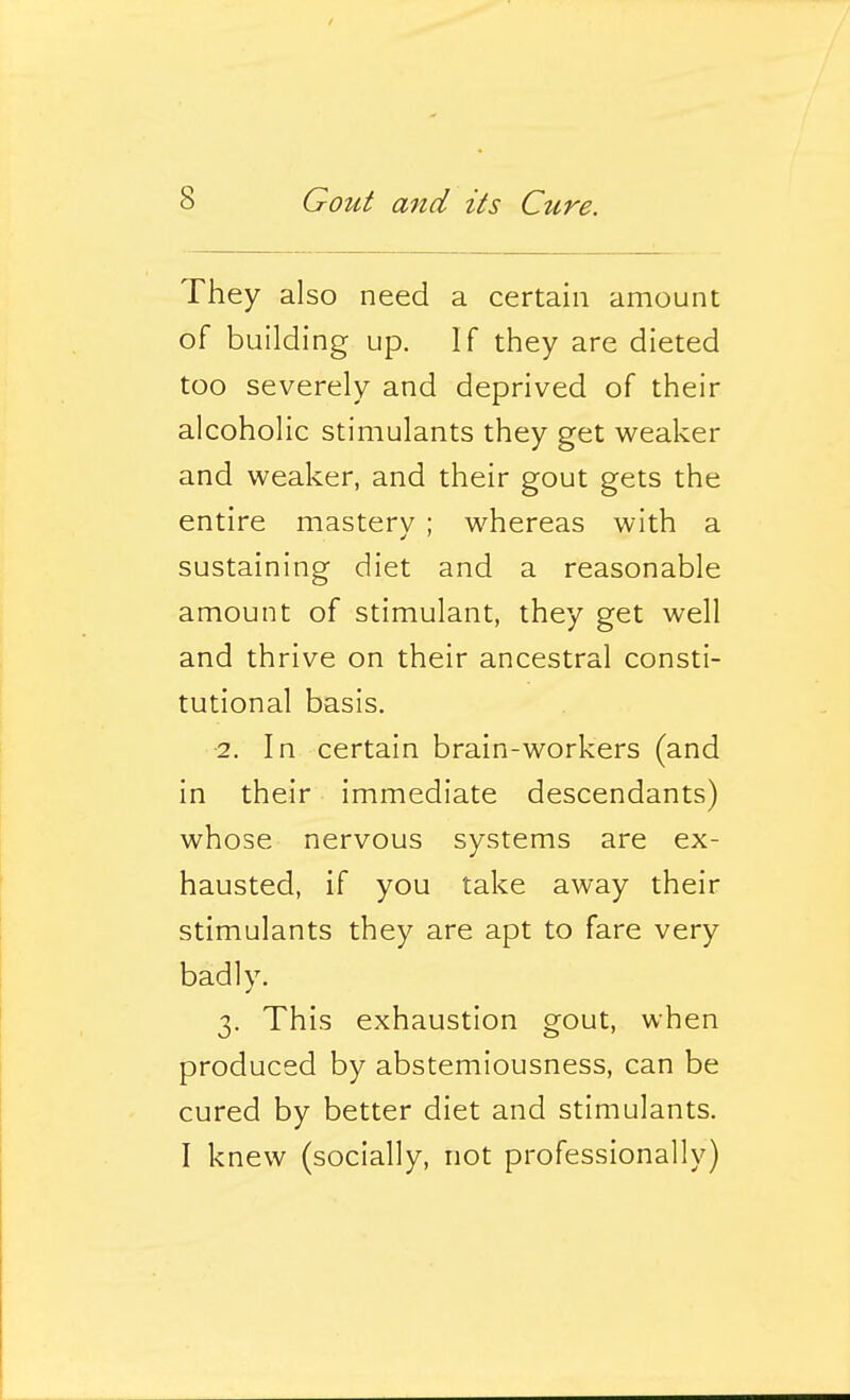 They also need a certain amount of building up. If they are dieted too severely and deprived of their alcoholic stimulants they get weaker and weaker, and their gout gets the entire masterv ; whereas with a sustaining diet and a reasonable amount of stimulant, they get well and thrive on their ancestral consti- tutional basis. 2. In certain brain-workers (and in their immediate descendants) whose nervous systems are ex- hausted, if you take away their stimulants they are apt to fare very badly. 3. This exhaustion gout, when produced by abstemiousness, can be cured by better diet and stimulants. I knew (socially, not professionally)