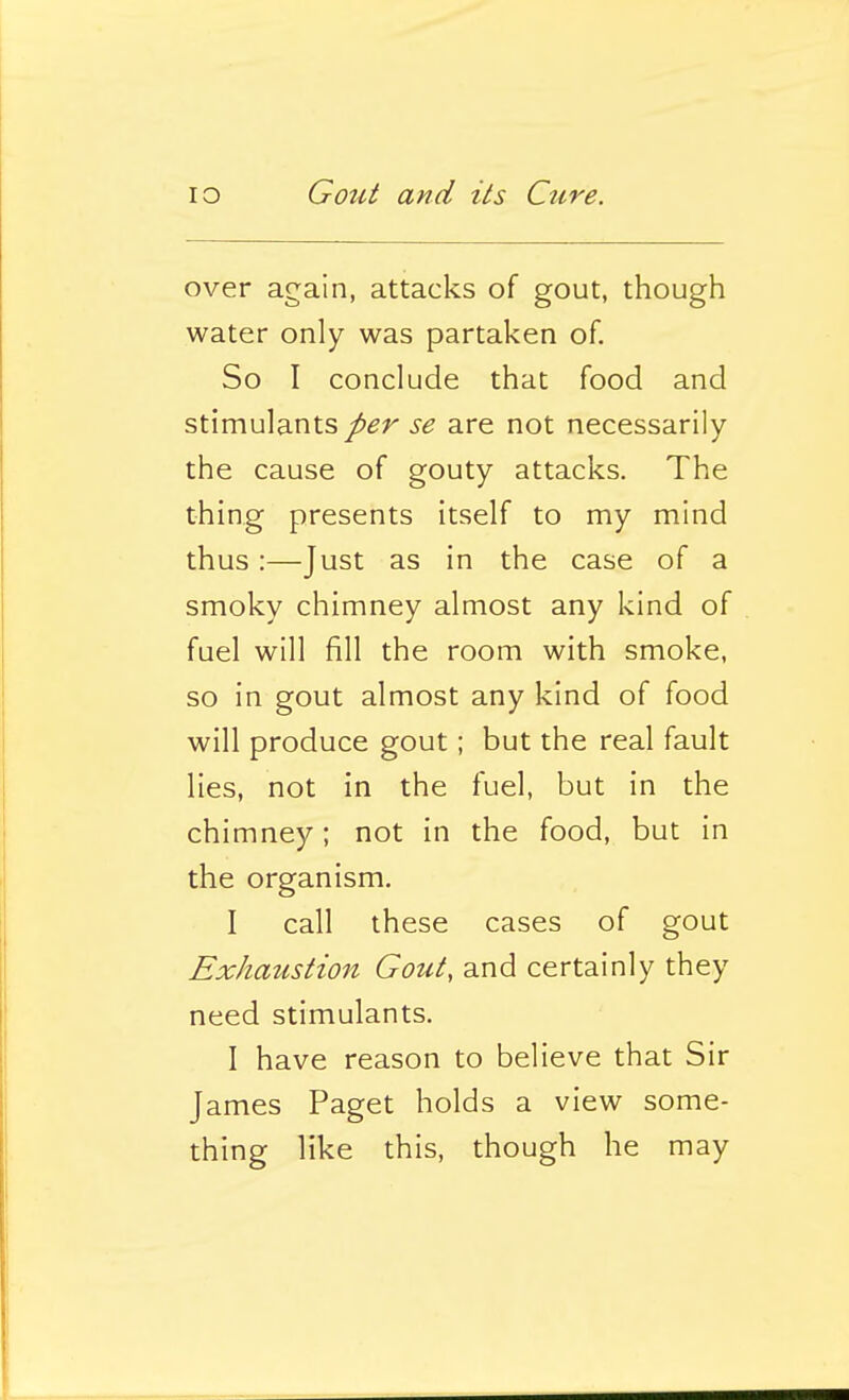 over again, attacks of gout, though water only was partaken of. So I conclude that food and stimulantsse are not necessarily the cause of gouty attacks. The thing presents itself to my mind thus:—Just as in the case of a smoky chimney almost any kind of fuel will fill the room with smoke, so in gout almost any kind of food will produce gout; but the real fault lies, not in the fuel, but in the chimney; not in the food, but in the organism. I call these cases of gout Exhaustion Gout, and certainly they need stimulants. I have reason to believe that Sir James Paget holds a view some- thing like this, though he may