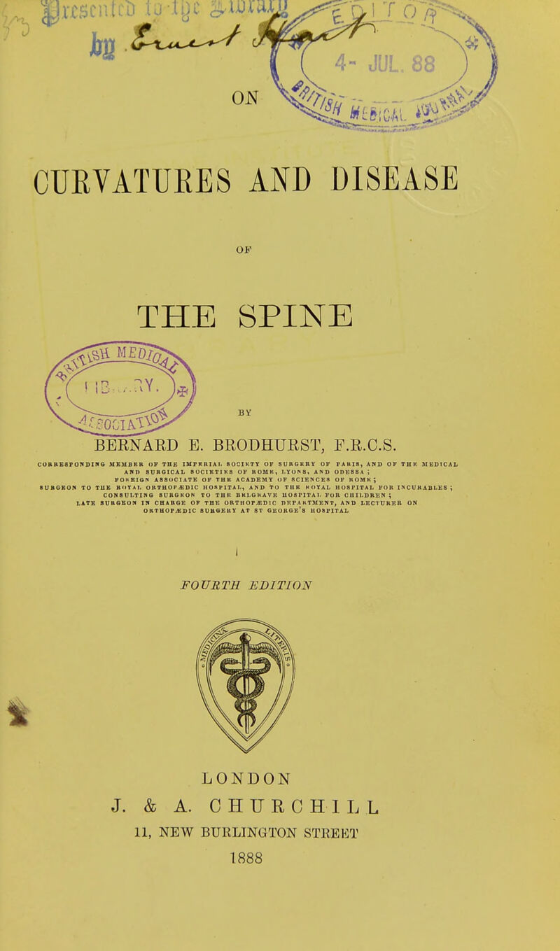 4- JUL. 88 CURVATURES AND DISEASE OF THE SPINE BV BERNARD E. BRODHURST, F.R.C.S. CORRESPONDING MEMORK OF THE IMPRRIAI. 80CIKTY OF SURGKBY OF PARIS, AND OF THK MEDICAL AMD SURGICAL SOCIKTIKS OF ROMK, LYONS, AND ODES S A . FOKEIGN A88UC1ATE OF TUK ACADEMY OF SCIENCES OF 1IOHK; BUBGROK TO THE ROYAL ORTHOPEDIC HOSPITAI., AND TO THE KOYAL HOSPITAL FOR INCURABLES j CONSULTING SURGKON TO THE BKLGKAVK IIOSFITAL FUR CUILDREN ; LATE SURGEON IN CHARGE OF THE ORTHOPEDIC DEPARTMENT, AND LECTURER ON ORTHOPEDIC SURGERY AT ST GEORGE'S HOSPITAL I FOURTH EDITION 1 LONDON J. & A. CHURCHILL 11, NEW BURLINGTON STREET 1888