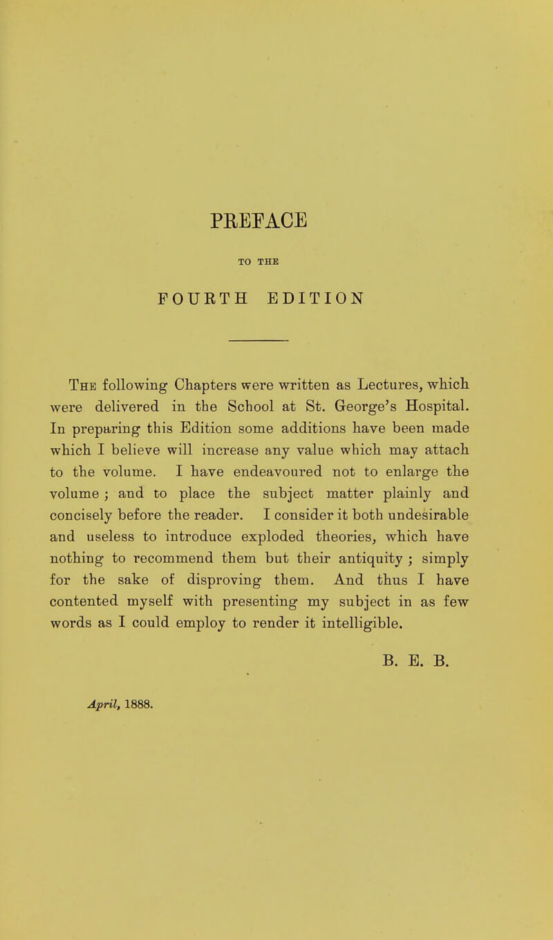 TO THE FOURTH EDITION The following Chapters were written as Lectures, which were delivered in the School at St. George's Hospital. In preparing this Edition some additions have been made which I believe will increase any value which may attach to the volume. I have endeavoured not to enlarge the volume ; and to place the subject matter plainly and concisely before the reader. I consider it both undesirable and useless to introduce exploded theories, which have nothing to recommend them but their antiquity ; simply for the sake of disproving them. And thus I have contented myself with presenting my subject in as few words as I could employ to render it intelligible. B. E. B. April, 1888.