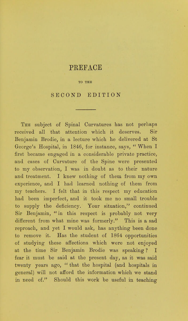 TO THE SECOND EDITION The subject of Spinal Curvatures has not perhaps received all that attention which it deserves. Sir Benjamin Brodie, in a lecture which he delivered at St George's Hospital, in 1846, for instance, says,  When I first became engaged in a considerable private practice, and cases of Curvature of the Spine were presented to my observation, I was in doubt as to their nature and treatment. I knew nothing of them from my own experience, and I had learned nothing of them from my teachers. I felt that in this respect my education had been imperfect, and it took me no small trouble to supply the deficiency. Your situation, continued Sir Benjamin,  in this respect is probably not very different from what mine was formerly. This is a sad reproach, and yet I would ask, has anything been done to remove it. Has the student of 1864 opportunities of studying these affections which were not enjoyed at the time Sir Benjamin Brodie was speaking ? I fear it must be said at the present day, as it was said twenty years ago,  that the hospital (and hospitals in general) will not afford the information which we stand in need of. Should this work be useful in teaching