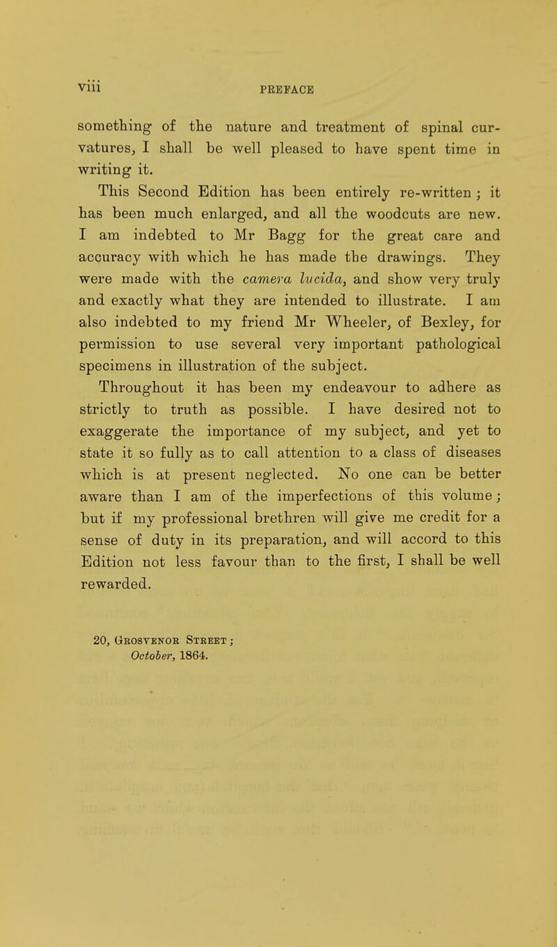 viii something of the nature and treatment of spinal cur- vatures, I shall be well pleased to have spent time in writing it. This Second Edition has been entirely re-written ; it has been much enlarged, and all the woodcuts are new. I am indebted to Mr Bagg for the great care and accuracy with which he has made the drawings. They were made with the camera Ivcida, and show very truly and exactly what they are intended to illustrate. I am also indebted to my friend Mr Wheeler, of Bexley, for permission to use several very important pathological specimens in illustration of the subject. Throughout it has been my endeavour to adhere as strictly to truth as possible. I have desired not to exaggerate the importance of my subject, and yet to state it so fully as to call attention to a class of diseases which is at present neglected. No one can be better aware than I am of the imperfections of this volume; but if my professional brethren will give me credit for a sense of duty in its preparation, and will accord to this Edition not less favour than to the first, I shall be well rewarded. 20, Gbostenoe Street ; October, 1864.