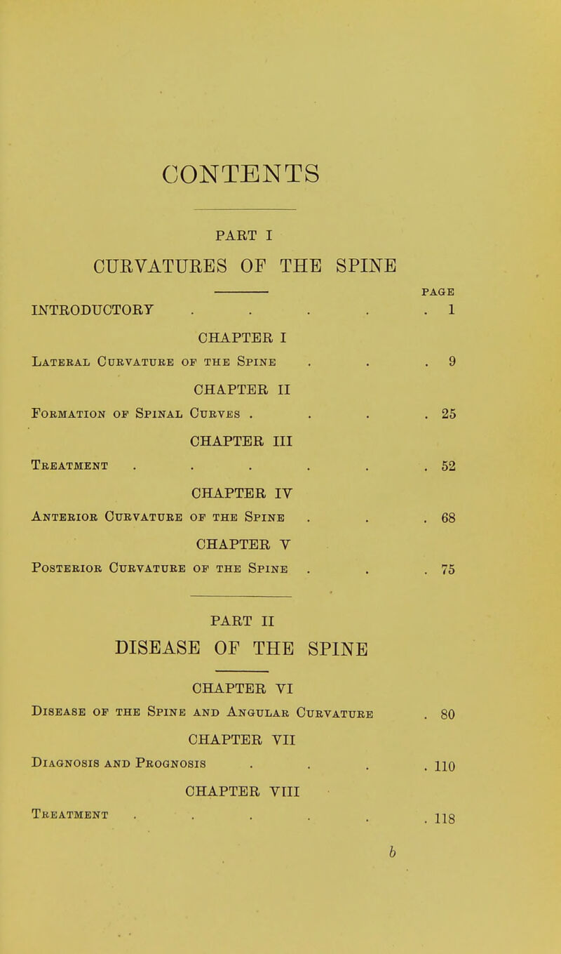 CONTENTS PART I CURVATURES OF THE SPINE PAGE INTRODUCTORY . . . . .1 CHAPTER I Lateral Curvature op the Spine . . .9 CHAPTER II Formation op Spinal Curves . . . .25 CHAPTER III Treatment . . . . . .52 CHAPTER IV Anterior Curvature op the Spine . . .68 CHAPTER V Posterior Curvature op the Spine . . .75 PART II DISEASE OF THE SPINE CHAPTER YI Disease op the Spine and Angular Curvature . 80 CHAPTER VII Diagnosis and Prognosis . jjq CHAPTER VIII Treatment ..... U3 b