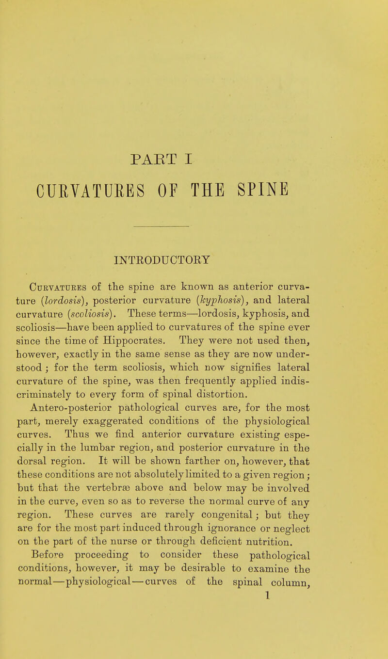 CURVATURES OF THE SPINE INTRODUCTORY Curvatures of the spine are known as anterior curva- ture (lordosis), posterior curvature (kyphosis), and lateral curvature (scoliosis). These terms—lordosis, kyphosis, and scoliosis—have been applied to curvatures of the spine ever since the time of Hippocrates. They were not used then, however, exactly in the same sense as they are now under- stood ; for the term scoliosis, which now signifies lateral curvature of the spine, was then frequently applied indis- criminately to every form of spinal distortion. Antero-posterior pathological curves are, for the most part, merely exaggerated conditions of the physiological curves. Thus we find anterior curvature existing espe- cially in the lumbar region, and posterior curvature in the dorsal region. It will be shown farther on, however, that these conditions are not absolutely limited to a given region; but that the vertebrae above and below may be involved in the curve, even so as to reverse the normal curve of any region. These curves are rarely congenital; but they are for the most part induced through ignorance or neglect on the part of the nurse or through deficient nutrition. Before proceeding to consider these pathological conditions, however, it may be desirable to examine the normal—physiological—curves of the spinal column, 1