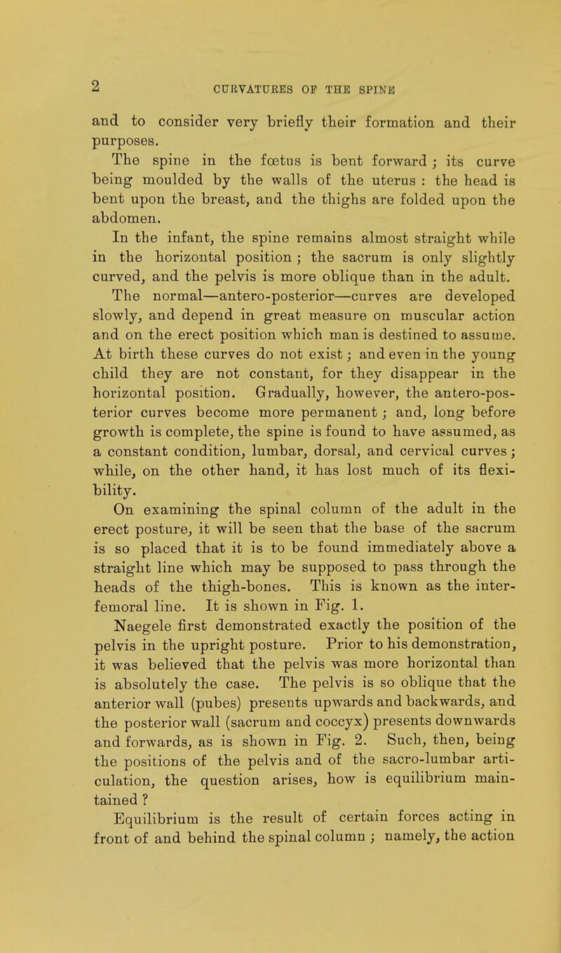 and to consider very briefly their formation and their purposes. The spine in the foetus is bent forward ; its curve being moulded by the walls of the uterus : the head is bent upon the breast, and the thighs are folded upon the abdomen. In the infant, the spine remains almost straight while in the horizontal position ; the sacrum is only slightly curved, and the pelvis is more oblique than in the adult. The normal—antero-posterior—curves are developed slowly, and depend in great measure on muscular action and on the erect position which man is destined to assume. At birth these curves do not exist; and even in the young child they are not constant, for they disappear in the horizontal position. Gradually, however, the anteropos- terior curves become more permanent; and, long before growth is complete, the spine is found to have assumed, as a constant condition, lumbar, dorsal, and cervical curves; while, on the other hand, it has lost much of its flexi- bility. On examining the spinal column of the adult in the erect posture, it will be seen that the base of the sacrum is so placed that it is to be found immediately above a straight line which may be supposed to pass through the heads of the thigh-bones. This is known as the inter- femoral line. It is shown in Fig. 1. Naegele first demonstrated exactly the position of the pelvis in the upright posture. Prior to his demonstration, it was believed that the pelvis was more horizontal than is absolutely the case. The pelvis is so oblique that the anterior wall (pubes) presents upwards and backwards, and the posterior wall (sacrum and coccyx) presents downwards and forwards, as is shown in Fig. 2. Such, then, being the positions of the pelvis and of the sacro-lumbar arti- culation, the question arises, how is equilibrium main- tained ? Equilibrium is the result of certain forces acting in front of and behind the spinal column ; namely, the action