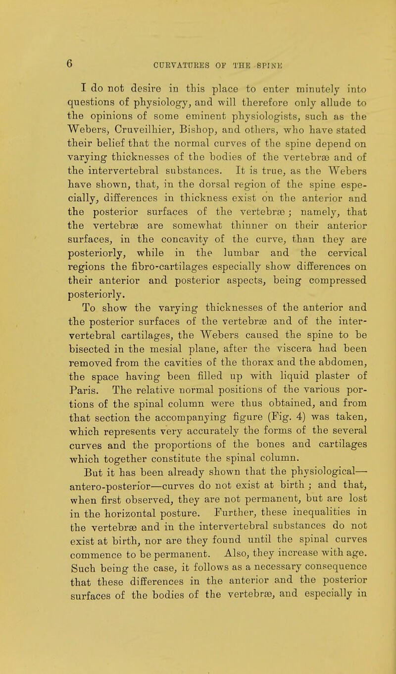 I do not desire in this place to enter minutely into questions of physiology, and will therefore only allude to the opinions of some eminent physiologists, such as the WeberSj Cruveilhier, Bishop, and others, who have stated their belief that the normal curves of the spine depend on varying thicknesses of the bodies of the vertebrae and of the intervertebral substances. It is true, as the Webers have shown, that, in the dorsal region of the spine espe- cially, differences in thickness exist on the anterior and the posterior surfaces of the vertebrae; namely, that the vertebrae are somewhat thinner on their anterior surfaces, in the concavity of the curve, than they are posteriorly, while in the lumbar and the cervical regions the fibro-cartilages especially show differences on their anterior and posterior aspects, being compressed posteriorly. To show the varying thicknesses of the anterior and the posterior surfaces of the vertebrae and of the inter- vertebral cartilages, the Webers caused the spine to be bisected in the mesial plane, after the viscera had been removed from the cavities of the thorax and the abdomen, the space having been filled up with liquid plaster of Paris. The relative normal positions of the various por- tions of the spinal column were thus obtained, and from that section the accompanying figure (Fig. 4) was taken, which represents very accurately the foimis of the several curves and the proportions of the bones and cartilages which together constitute the spinal column. But it has been already shown that the physiological— antero-posterior—curves do not exist at birth ; and that, when first observed, they are not permanent, but are lost in the horizontal posture. Further, these inequalities in the vertebrae and in the intervertebral substances do not exist at birth, nor are they found until the spinal curves commence to be permanent. Also, they increase with age. Such being the case, it follows as a necessary consequence that these differences in the anterior and the posterior surfaces of the bodies of the vertebrae, and especially in