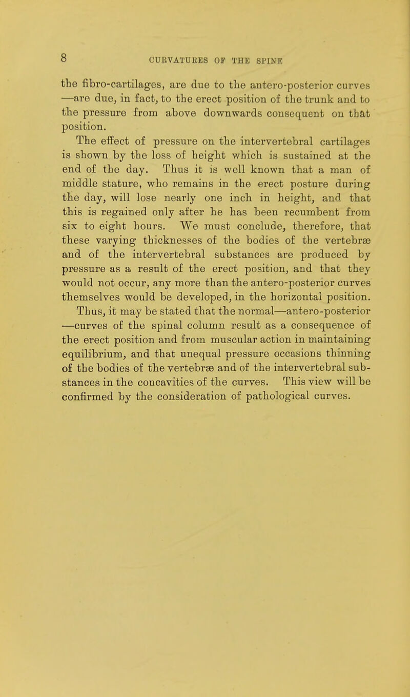 s the fibre-cartilages, are due to the antero-posterior curves —are due, in fact, to the erect position of the trunk and to the pressure from above downwards consequent on that position. The effect of pressure on the intervertebral cartilages is shown by the loss of height which is sustained at the end of the day. Thus it is well known that a man of middle stature, who remains in the erect posture during the day, will lose nearly one inch in height, and that this is regained only after he has been recumbent from six to eight hours. We must conclude, therefore, that these varying thicknesses of the bodies of the vertebrae and of the intervertebral substances are produced by pressure as a result of the erect position, and that they would not occur, any more than the antero-posterior curves themselves would be developed, in the horizontal position. Thus, it may be stated that the normal—antero-posterior —curves of the spinal column result as a consequence of the erect position and from muscular action in maintaining equilibrium, and that unequal pressure occasions thinning of the bodies of the vertebras and of the intervertebral sub- stances in the concavities of the curves. This view will be confirmed by the consideration of pathological curves.