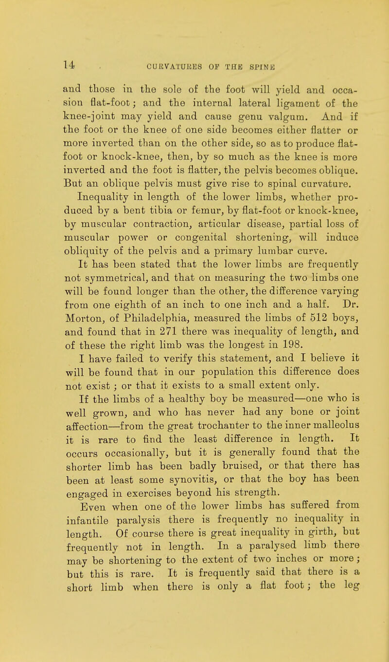 and those in the sole of the foot will yield and occa- sion flat-foot; and the internal lateral ligament of the knee-joint may yield and cause genu valgum. And if the foot or the knee of one side becomes either flatter or more inverted than on the other side, so as to produce flat- foot or knock-knee, then, by so much as the knee is more inverted and the foot is flatter, the pelvis becomes oblique. But an oblique pelvis must give rise to spinal curvature. Inequality in length of the lower limbs, whether pro- duced by a bent tibia or femur, by flat-foot or knock-knee, by muscular contraction, articular disease, partial loss of muscular power or congenital shortening, will induce obliquity of the pelvis and a primary lumbar curve. It has been stated that the lower limbs are frequently not symmetrical, and that on measuring the two limbs one will be found longer than the other, the difference varying from one eighth of an inch to one inch and a half. Dr. Morton, of Philadelphia, measured the limbs of 512 boys, and found that in 271 there was inequality of length, and of these the right limb was the longest in 198. I have failed to verify this statement, and I believe it will be found that in our population this difference does not exist ; or that it exists to a small extent only. If the limbs of a healthy boy be measured—one who is well grown, and who has never had any bone or joint affection—from the great trochanter to the inner malleolus it is rare to find the least difference in length. It occurs occasionally, but it is generally found that the shorter limb has been badly bruised, or that there has been at least some synovitis, or that the boy has been engaged in exercises beyond his strength. Even when one of the lower limbs has suffered from infantile paralysis there is frequently no inequality in length. Of course there is great inequality in girth, but frequently not in length. In a paralysed limb there may be shortening to the extent of two inches or more; but this is rare. It is frequently said that there is a short limb when there is only a flat foot j the leg