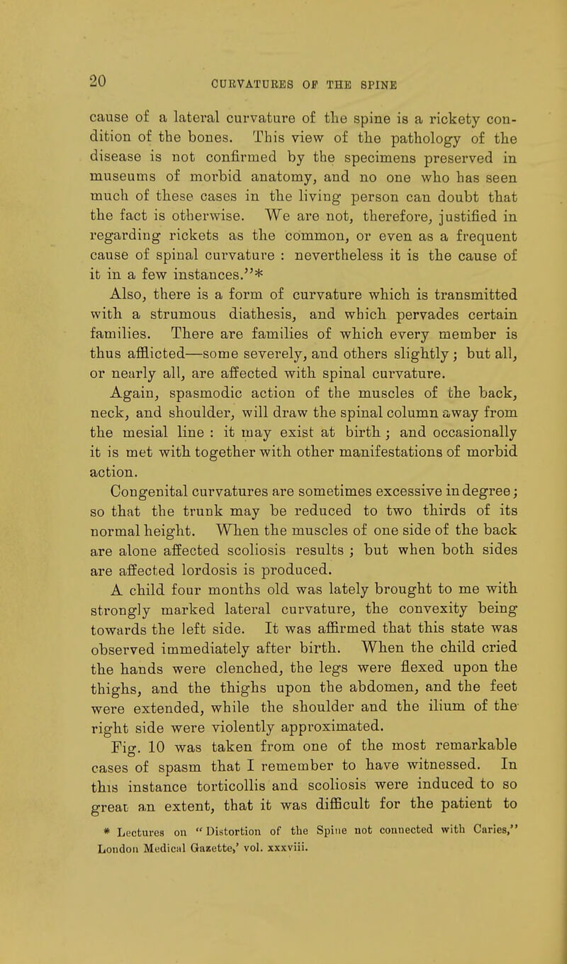 cause of a lateral curvature of the spine is a rickety con- dition of the boues. This view of the pathology of the disease is not confirmed by the specimens preserved in museums of morbid anatomy, and no one who has seen much of these cases in tlie living person can doubt that the fact is otherwise. We are not, therefore, justified in regarding rickets as the common, or even as a frequent cause of spinal curvature : nevertheless it is the cause of it in a few instances.* Also, there is a form of curvature which is transmitted with a strumous diathesis, and which pervades certain families. There are families of which every member is thus afflicted—some severely, and others slightly ; but all, or nearly all, are affected with spinal curvature. Again, spasmodic action of the muscles of the back, neck, and shoulder, will draw the spinal column away from the mesial line : it may exist at birth ; and occasionally it is met with together with other manifestations of morbid action. Congenital curvatures are sometimes excessive in degree; so that the trunk may be reduced to two thirds of its normal height. When the muscles of one side of the back are alone affected scoliosis results ; but when both sides are affected lordosis is produced. A child four months old was lately brought to me with strongly marked lateral curvature, the convexity being towards the left side. It was affirmed that this state was observed immediately after birth. When the child cried the hands were clenched, the legs were flexed upon the thighs, and the thighs upon the abdomen, and the feet were extended, while the shoulder and the ilium of the right side were violently approximated. Fio\ 10 was taken from one of the most remarkable cases of spasm that I remember to have witnessed. In this instance torticollis and scoliosis were induced to so great an extent, that it was difficult for the patient to * Lectures on  Distortion of the Spine not connected with Caries, London Medical Gazette,' vol. xxxviii.