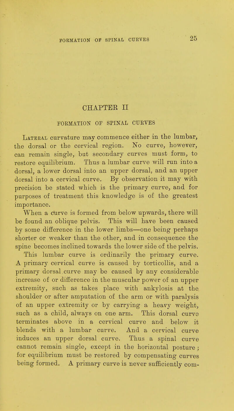 CHAPTER II FORMATION OF SPINAL CURVES Lateral curvature may commence either in the lumbar, the dorsal or the cervical region. No curve, however, can remain single, but secondary curves must form, to restore equilibrium. Thus a lumbar curve will run into a dorsal, a lower dorsal into an upper dorsal, and an upper dorsal into a cervical curve. By observation it may with precision be stated which is the primary curve, and for purposes of treatment this knowledge is of the greatest importance. When a curve is formed from below upwards, there will be found an oblique pelvis. This will have been caused by some difference in the lower limbs—one being perhaps shorter or weaker than the other, and in consequence the spine becomes inclined towards the lower side of the pelvis. This lumbar curve is ordinarily the primary curve. A primary cervical curve is caused by torticollis, and a primary dorsal curve may be caused by any considerable increase of or difference in the muscular power of an upper extremity, such as takes place with ankylosis at the shoulder or after amputation of the arm or with paralysis of an upper extremity or by carrying a heavy weight, such as a child, always on one arm. This dorsal curve terminates above in a cervical curve and below it blends with a lumbar curve. And a cervical curve induces an upper dorsal curve. Thus a spinal curve cannot remain single, except in the horizontal posture ; for equilibrium must be restored by compensating curves being formed. A primary curve is never sufficiently com-