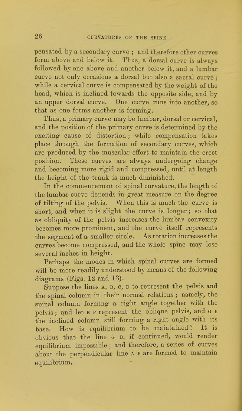 pensated by a secondary curve ; and therefore other curves form above and below it. Thus, a dorsal curve is always followed by one above and another below it, and a lumbar curve not only occasions a dorsal but also a sacral curve; while a cervical curve is compensated by the weight of the head, which is inclined towards the opposite side, and by an upper dorsal curve. One curve runs into another, so that as one forms another is forming. Thus, a primary curve may be lumbar, dorsal or cervical, and the position of the primary curve is determined by the exciting cause of distortion; while compensation takes place through the formation of secondary curves, which are produced by the muscular effort to maintain the erect position. These curves are always undergoing change and becoming more rigid and compressed, until at length the height of the trunk is much diminished. In the commencement of spinal curvature, the length of the lumbar curve depends in great measure on the degree of tilting of the pelvis. When this is much the curve is short, and when it is slight the curve is longer; so that as obliquity of the pelvis increases the lumbar convexity becomes more prominent, and the curve itself represents the segment of a smaller circle. As rotation increases the curves become compressed, and the whole spine may lose several inches in height. Perhaps the modes in which spinal curves are formed will be more readily understood by means of the following diagrams (Figs. 12 and 13). Suppose the lines a, b, c, d to represent the pelvis and the spinal column in their normal relations; namely, the spinal column forming a right angle together with the pelvis; and let e p represent the oblique pelvis, and G b the inclined column still forming a right angle with its base. How is equilibrium to be maintained ? It is obvious that the line G b, if continued, would render equilibrium impossible; and therefore, a series of curves about the perpendicular line A B are formed to maintain equilibrium.