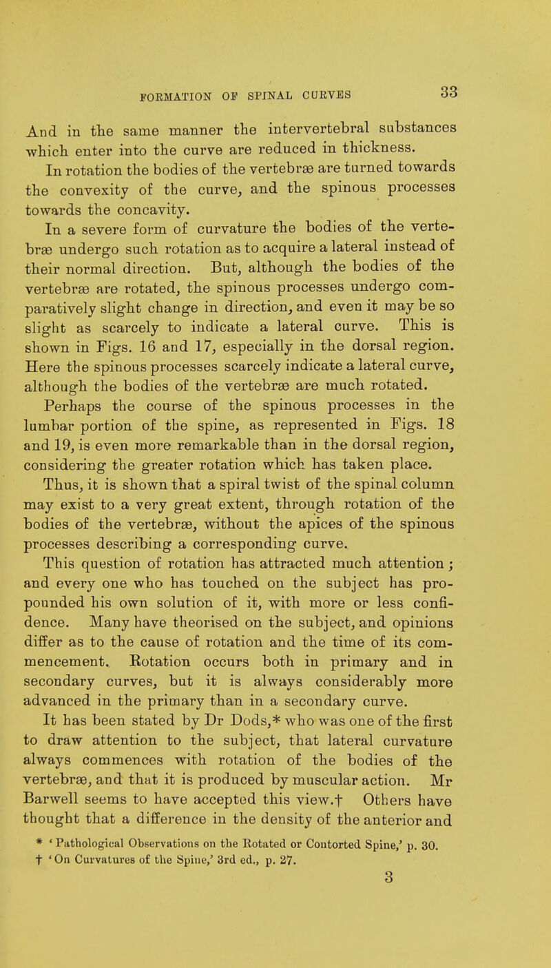 And in the same manner the intervertebral substances which enter into the curve are reduced in thickness. In rotation the bodies of the vertebrae are turned towards the convexity of the curve, and the spinous processes towards the concavity. In a severe form of curvature the bodies of the verte- bra) undergo such rotation as to acquire a lateral instead of their normal direction. But, although the bodies of the vertebra? are rotated, the spinous processes undergo com- paratively slight change in direction, and even it may be so slight as scarcely to indicate a lateral curve. This is shown in Figs. 16 and 17, especially in the dorsal region. Here the spinous processes scarcely indicate a lateral curve, although the bodies of the vertebrae are much rotated. Perhaps the course of the spinous processes in the lumbar portion of the spine, as represented in Figs. 18 and 19, is even more remarkable than in the dorsal region, considering the greater rotation which has taken place. Thus, it is shown that a spiral twist of the spinal column may exist to a very great extent, through rotation of the bodies of the vertebrae, without the apices of the spinous processes describing a corresponding curve. This question of rotation has attracted much attention; and every one who has touched on the subject has pro- pounded his own solution of it, with more or less confi- dence. Many have theorised on the subject, and opinions differ as to the cause of rotation and the time of its com- mencement. Rotation occurs both in primary and in secondary curves, but it is always considerably more advanced in the primary than in a secondary curve. It has been stated by Dr Dods,* who was one of the first to draw attention to the subject, that lateral curvature always commences with rotation of the bodies of the vertebrae, and that it is produced by muscular action. Mr Barwell seems to have accepted this view.f Others have thought that a difference in the density of the anterior and * ' Pathological Observations on the Rotated or Contorted Spine,' p. 30. t ' On Curvatures of the Spine,' 3rd ed., p. 27. 3